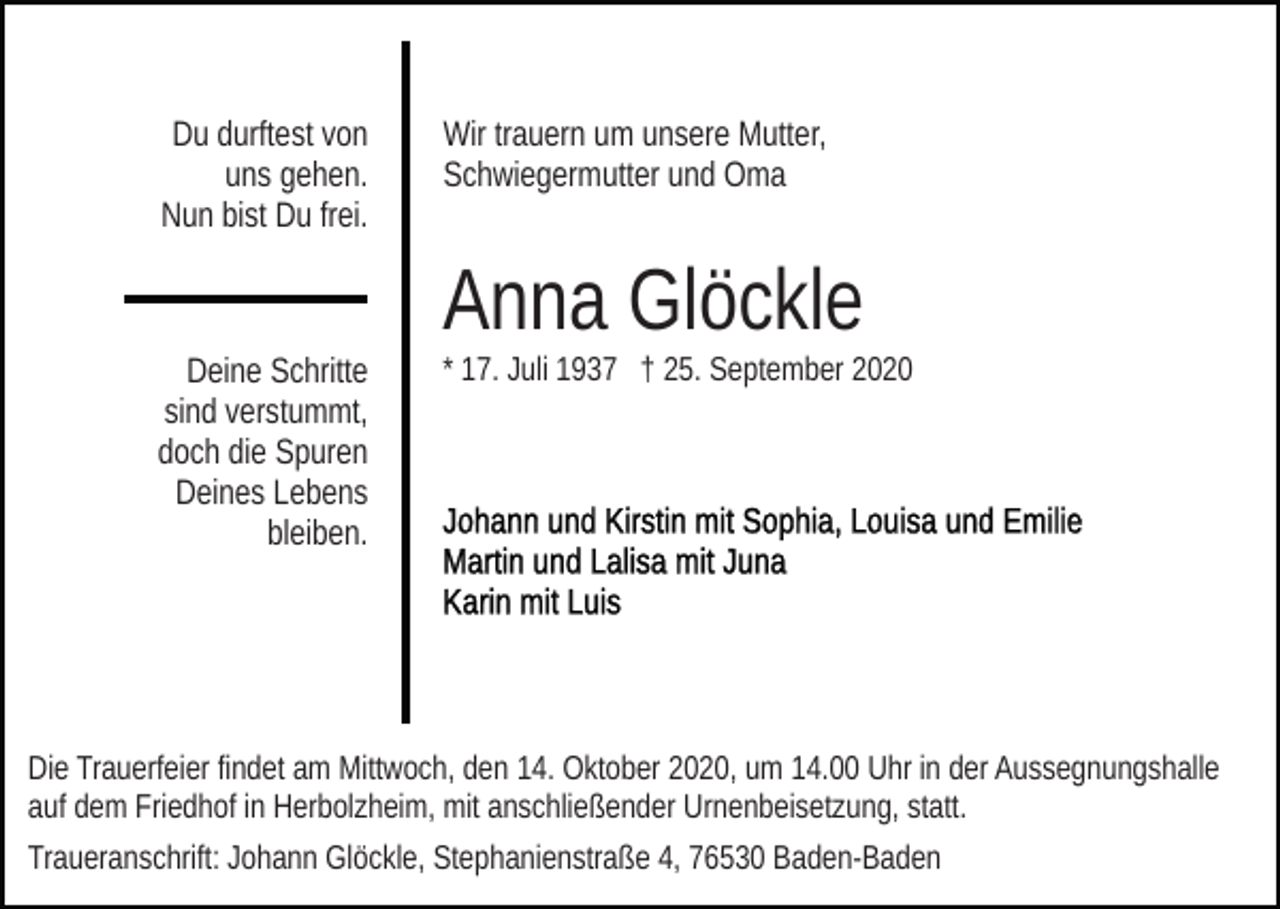 <p>Du durftest von<br />uns gehen.<br />Nun bist Du frei.</p><p>Wir trauern um unsere Mutter,<br />Schwiegermutter und Oma</p><p>Anna Glöckle<br />Deine Schritte<br />sind verstummt,<br />doch die Spuren<br />Deines Lebens<br />bleiben.</p><p>* 17. Juli 1937 † 25. September 2020</p><p>Die Trauerfeier findet am Mittwoch, den 14. Oktober 2020, um 14.00 Uhr in der Aussegnungshalle<br />auf dem Friedhof in Herbolzheim, mit anschließender Urnenbeisetzung, statt.<br />Traueranschrift: Johann Glöckle, Stephanienstraße 4, 76530 Baden-Baden</p>