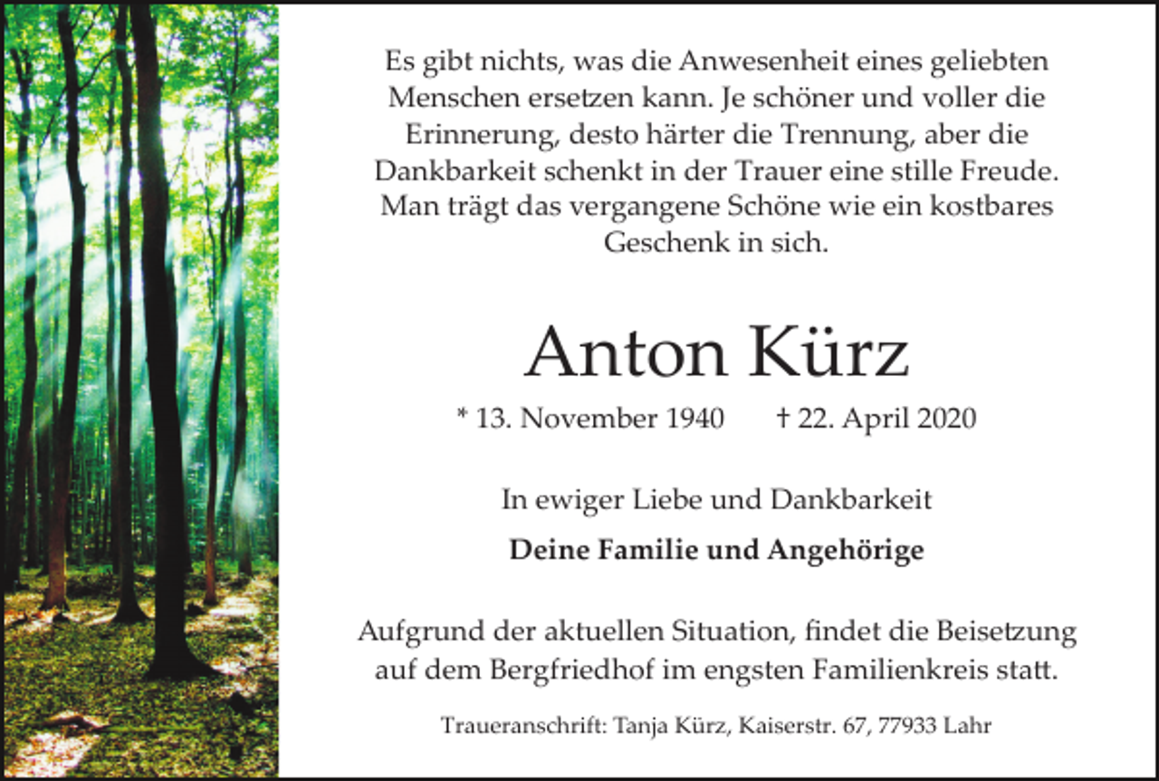 <p>Es gibt nichts, was die Anwesenheit eines geliebten<br />Menschen erse�en kann. Je schöner und voller die<br />Erinnerung, desto härter die Trennung, aber die<br />Dankbarkeit schenkt in der Trauer eine stille Freude.<br />Man trägt das vergangene Schöne wie ein kostbares<br />Geschenk in sich.</p><p>Anton Kürz<br />* 13. November 1940</p><p>† 22. April 2020</p><p>In ewiger Liebe und Dankbarkeit<br />Deine Familie und Angehörige<br />Aufgrund der aktuellen Situation, ﬁndet die Beise�ung<br />auf dem Bergfriedhof im engsten Familienkreis sta�.<br />Traueranschrift: Tanja Kürz, Kaiserstr. 67, 77933 Lahr</p>