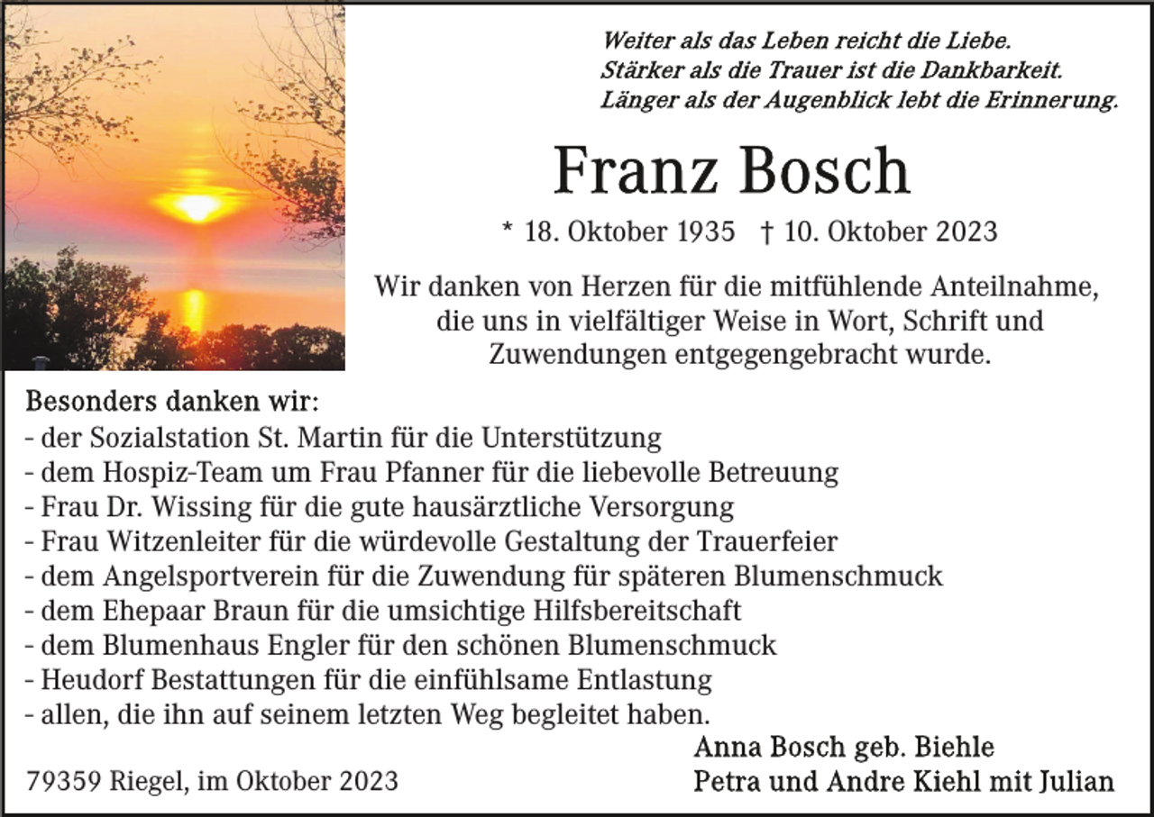 <p>* 18. Oktober 1935 † 10. Oktober 2023<br />Wir danken von Herzen für die mitfühlende Anteilnahme,<br />die uns in vielfältiger Weise in Wort, Schrift und<br />Zuwendungen entgegengebracht wurde.<br />- der Sozialstation St. Martin für die Unterstützung<br />- dem Hospiz-Team um Frau Pfanner für die liebevolle Betreuung<br />- Frau Dr. Wissing für die gute hausärztliche Versorgung<br />- Frau Witzenleiter für die würdevolle Gestaltung der Trauerfeier<br />- dem Angelsportverein für die Zuwendung für späteren Blumenschmuck<br />- dem Ehepaar Braun für die umsichtige Hilfsbereitschaft<br />- dem Blumenhaus Engler für den schönen Blumenschmuck<br />- Heudorf Bestattungen für die einfühlsame Entlastung<br />- allen, die ihn auf seinem letzten Weg begleitet haben.<br />79359 Riegel, im Oktober 2023</p>