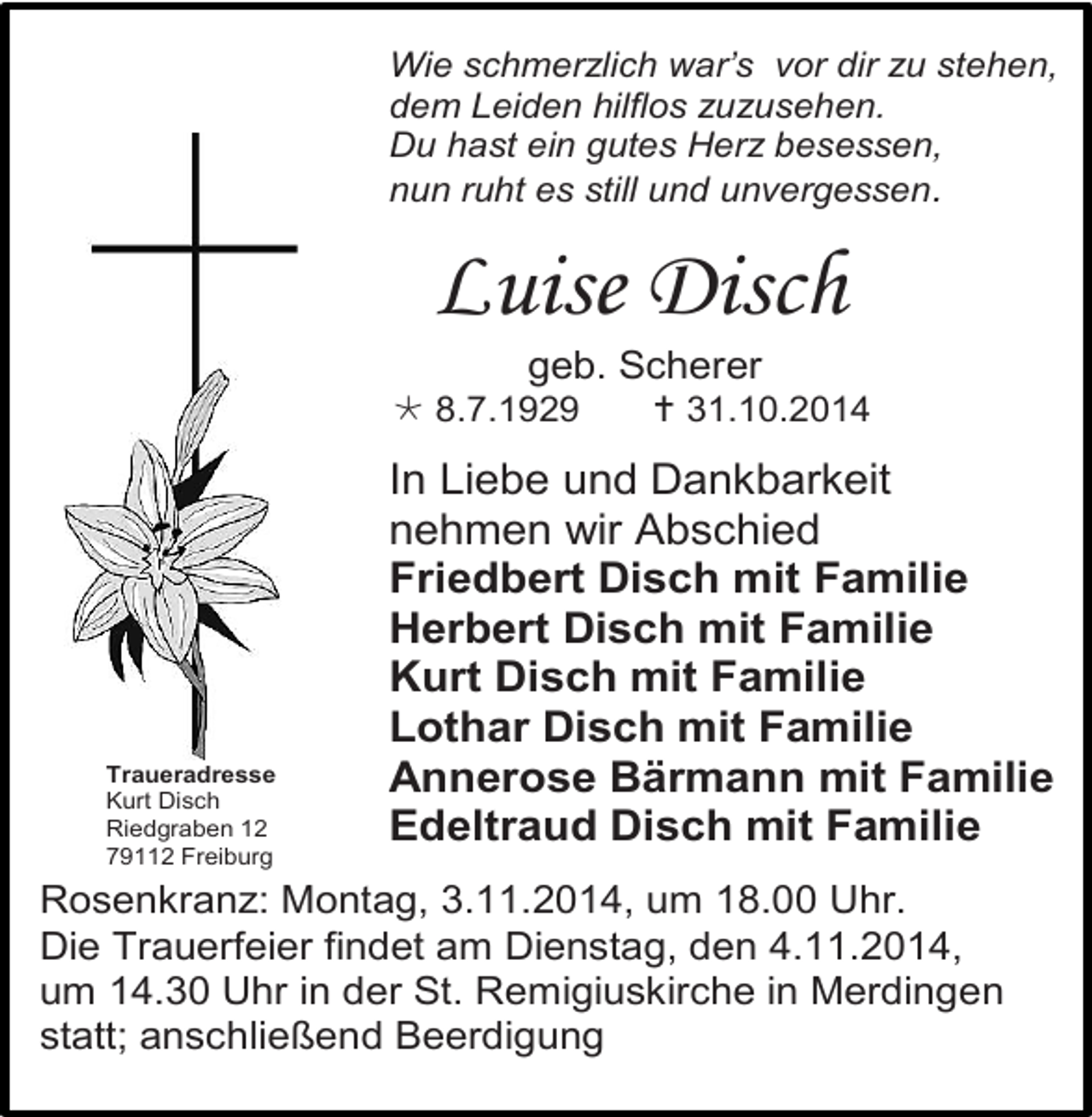 <p>Wie schmerzlich war’s vor dir zu stehen,<br />dem Leiden hilflos zuzusehen.<br />Du hast ein gutes Herz besessen,<br />nun ruht es still und unvergessen.</p><p>Luise Disch<br />geb. Scherer<br /> 8.7.1929</p><p>Traueradresse<br />Kurt Disch<br />Riedgraben 12<br />79112 Freiburg</p><p> 31.10.2014</p><p>In Liebe und Dankbarkeit<br />nehmen wir Abschied<br />Friedbert Disch mit Familie<br />Herbert Disch mit Familie<br />Kurt Disch mit Familie<br />Lothar Disch mit Familie<br />Annerose Bärmann mit Familie<br />Edeltraud Disch mit Familie</p><p>Rosenkranz: Montag, 3.11.2014, um 18.00 Uhr.<br />Die Trauerfeier findet am Dienstag, den 4.11.2014,<br />um 14.30 Uhr in der St. Remigiuskirche in Merdingen<br />statt; anschließend Beerdigung</p>