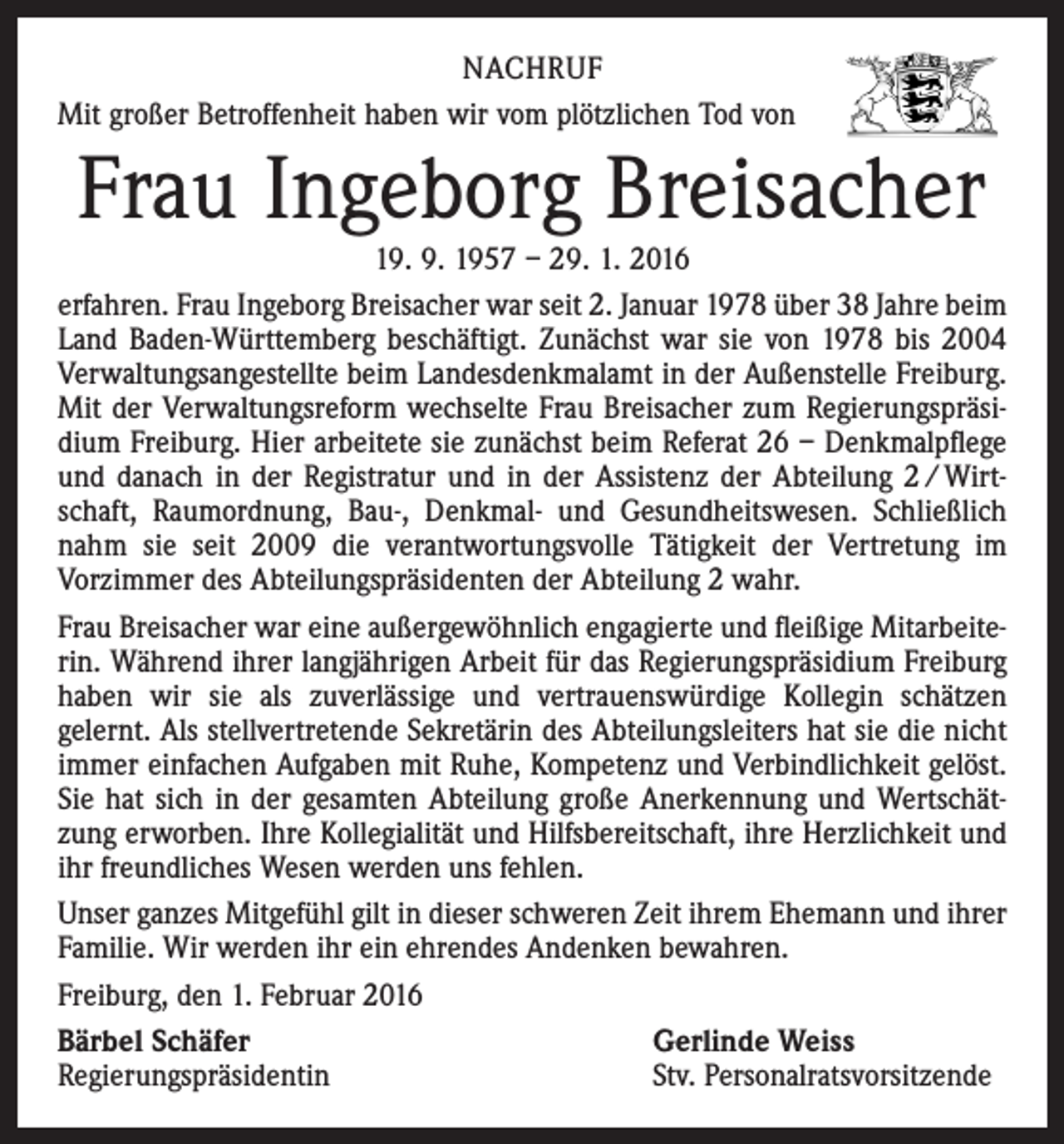 <p>NACHRUF<br />Mit großer Betroffenheit haben wir vom plötzlichen Tod von</p><p>Frau Ingeborg Breisacher</p><p>19. 9. 1957 – 29. 1. 2016<br />erfahren. Frau Ingeborg Breisacher war seit 2. Januar 1978 über 38 Jahre beim<br />Land Baden-Württemberg beschäftigt. Zunächst war sie von 1978 bis 2004<br />Verwaltungsangestellte beim Landesdenkmalamt in der Außenstelle Freiburg.<br />Mit der Verwaltungsreform wechselte Frau Breisacher zum Regierungspräsi­<br />dium Freiburg. Hier arbeitete sie zunächst beim Referat 26 – Denkmalpflege<br />und danach in der Registratur und in der Assistenz der Abteilung 2 / Wirtschaft, Raumordnung, Bau-, Denkmal- und Gesundheitswesen. Schließlich<br />nahm sie seit 2009 die verantwortungsvolle Tätigkeit der Vertretung im<br />­Vorzimmer des Abteilungspräsidenten der Abteilung 2 wahr.<br />Frau Breisacher war eine außergewöhnlich engagierte und fleißige Mitarbeiterin. Während ihrer langjährigen Arbeit für das Regierungspräsidium Freiburg<br />haben wir sie als zuverlässige und vertrauenswürdige Kollegin schätzen<br />­gelernt. Als stellvertretende Sekretärin des Abteilungsleiters hat sie die nicht<br />immer einfachen Aufgaben mit Ruhe, Kompetenz und Verbindlichkeit gelöst.<br />Sie hat sich in der gesamten Abteilung große Anerkennung und Wertschätzung erworben. Ihre Kollegialität und Hilfsbereitschaft, ihre Herzlichkeit und<br />ihr freundliches Wesen werden uns fehlen.<br />Unser ganzes Mitgefühl gilt in dieser schweren Zeit ihrem Ehemann und ihrer<br />Familie. Wir werden ihr ein ehrendes Andenken bewahren.<br />Freiburg, den 1. Februar 2016<br />Bärbel Schäfer<br />Gerlinde Weiss<br />Regierungspräsidentin<br />Stv. Personalratsvorsitzende</p>