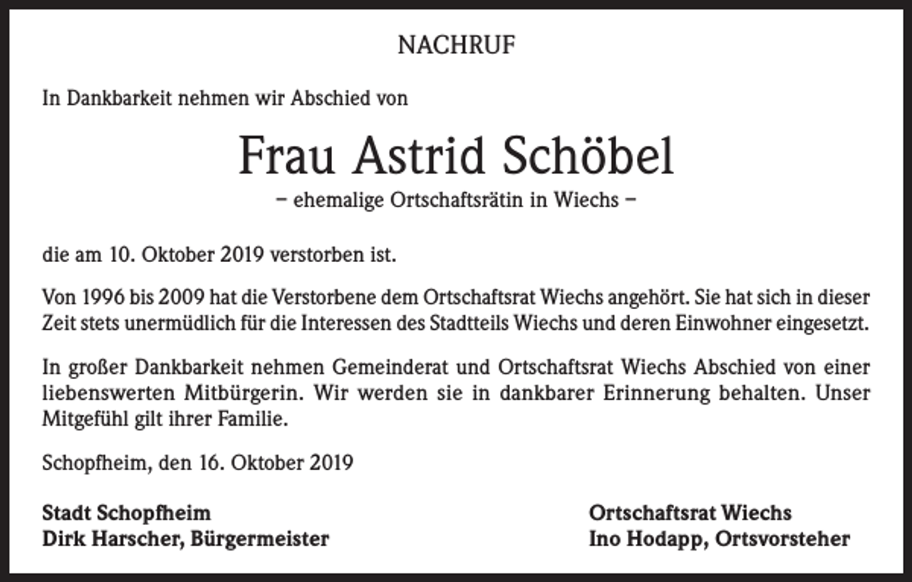 <p>NACHRUF<br />In Dankbarkeit nehmen wir Abschied von</p><p>Frau Astrid Schöbel<br />– ehemalige Ortschaftsrätin in Wiechs –</p><p>die am 10. Oktober 2019 verstorben ist.<br />Von 1996 bis 2009 hat die Verstorbene dem Ortschaftsrat Wiechs angehört. Sie hat sich in dieser<br />Zeit stets unermüdlich für die Interessen des Stadtteils Wiechs und deren Einwohner eingesetzt.<br />In großer Dankbarkeit nehmen Gemeinderat und Ortschaftsrat Wiechs Abschied von einer<br />liebenswerten Mitbürgerin. Wir werden sie in dankbarer Erinnerung behalten. Unser<br />Mitgefühl gilt ihrer Familie.<br />Schopfheim, den 16. Oktober 2019<br />Stadt Schopfheim<br />Dirk Harscher, Bürgermeister</p><p>Ortschaftsrat Wiechs<br />Ino Hodapp, Ortsvorsteher</p>