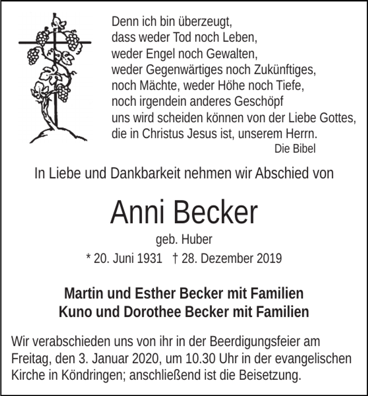 <p>Denn ich bin überzeugt,<br />dass weder Tod noch Leben,<br />weder Engel noch Gewalten,<br />weder Gegenwärtiges noch Zukünftiges,<br />noch Mächte, weder Höhe noch Tiefe,<br />noch irgendein anderes Geschöpf<br />uns wird scheiden können von der Liebe Gottes,<br />die in Christus Jesus ist, unserem Herrn.<br />Die Bibel</p><p>In Liebe und Dankbarkeit nehmen wir Abschied von</p><p>Anni Becker</p><p>geb. Huber<br />* 20. Juni 1931 † 28. Dezember 2019</p><p>Martin und Esther Becker mit Familien<br />Kuno und Dorothee Becker mit Familien<br />Wir verabschieden uns von ihr in der Beerdigungsfeier am<br />Freitag, den 3. Januar 2020, um 10.30 Uhr in der evangelischen<br />Kirche in Köndringen; anschließend ist die Beisetzung.</p>