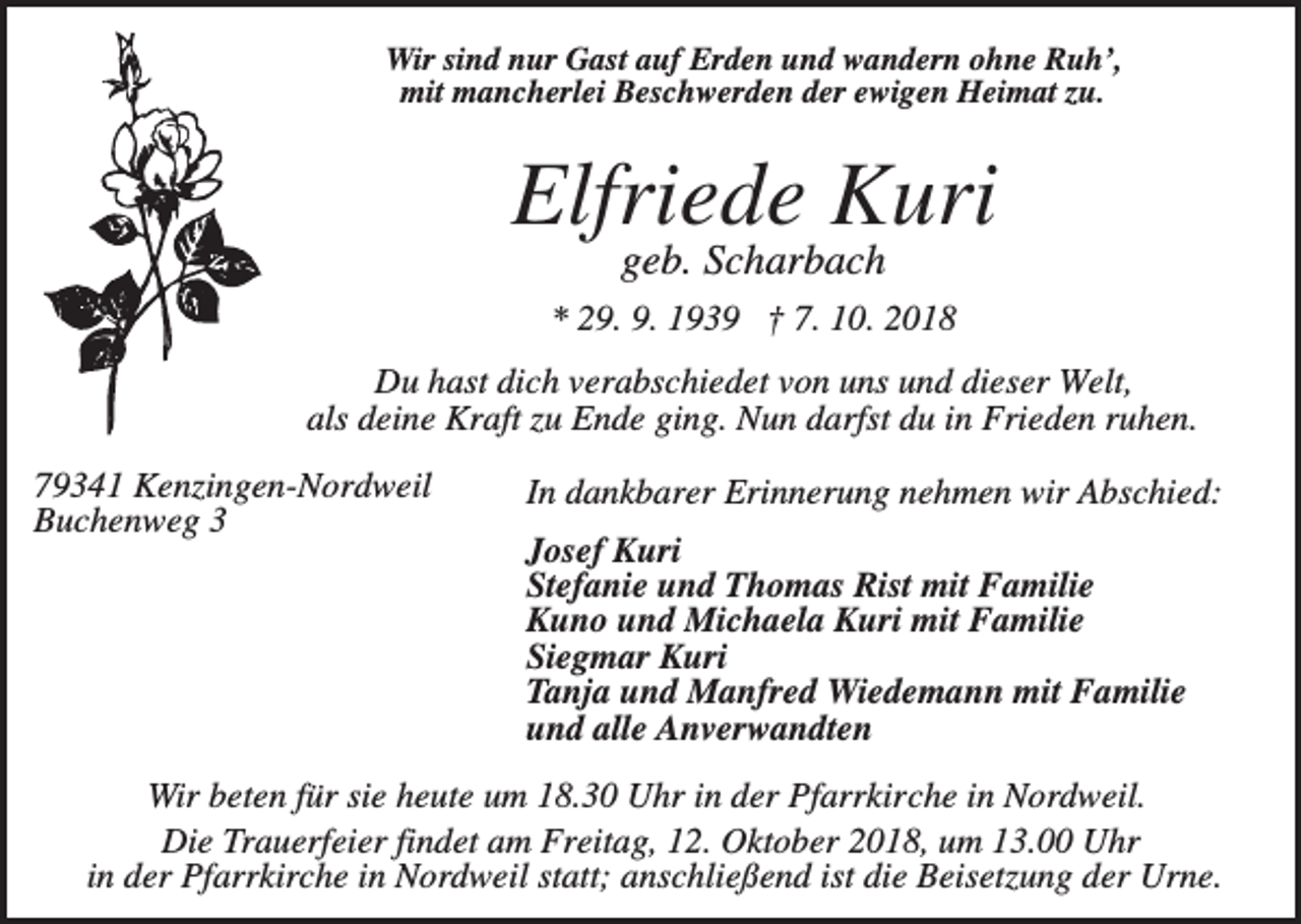 <p>Wir sind nur Gast auf Erden und wandern ohne Ruh’,<br />mit mancherlei Beschwerden der ewigen Heimat zu.</p><p>Elfriede Kuri<br />geb. Scharbach<br />* 29. 9. 1939 † 7. 10. 2018<br />Du hast dich verabschiedet von uns und dieser Welt,<br />als deine Kraft zu Ende ging. Nun darfst du in Frieden ruhen.<br />79341 Kenzingen-Nordweil<br />Buchenweg 3</p><p>In dankbarer Erinnerung nehmen wir Abschied:<br />Josef Kuri<br />Stefanie und Thomas Rist mit Familie<br />Kuno und Michaela Kuri mit Familie<br />Siegmar Kuri<br />Tanja und Manfred Wiedemann mit Familie<br />und alle Anverwandten</p><p>Wir beten für sie heute um 18.30 Uhr in der Pfarrkirche in Nordweil.<br />Die Trauerfeier findet am Freitag, 12. Oktober 2018, um 13.00 Uhr<br />in der Pfarrkirche in Nordweil statt; anschließend ist die Beisetzung der Urne.</p>