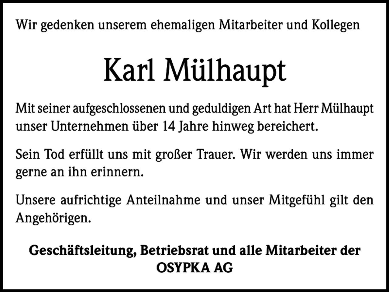 <p>Wir gedenken unserem ehemaligen Mitarbeiter und Kollegen</p><p>Karl Mülhaupt<br />Mit seiner aufgeschlossenen und geduldigen Art hat Herr Mülhaupt<br />unser Unternehmen über 14 Jahre hinweg bereichert.<br />Sein Tod erfüllt uns mit großer Trauer. Wir werden uns immer<br />gerne an ihn erinnern.<br />Unsere aufrichtige Anteilnahme und unser Mitgefühl gilt den<br />Angehörigen.<br />Geschäftsleitung, Betriebsrat und alle Mitarbeiter der<br />OSYPKA AG</p>