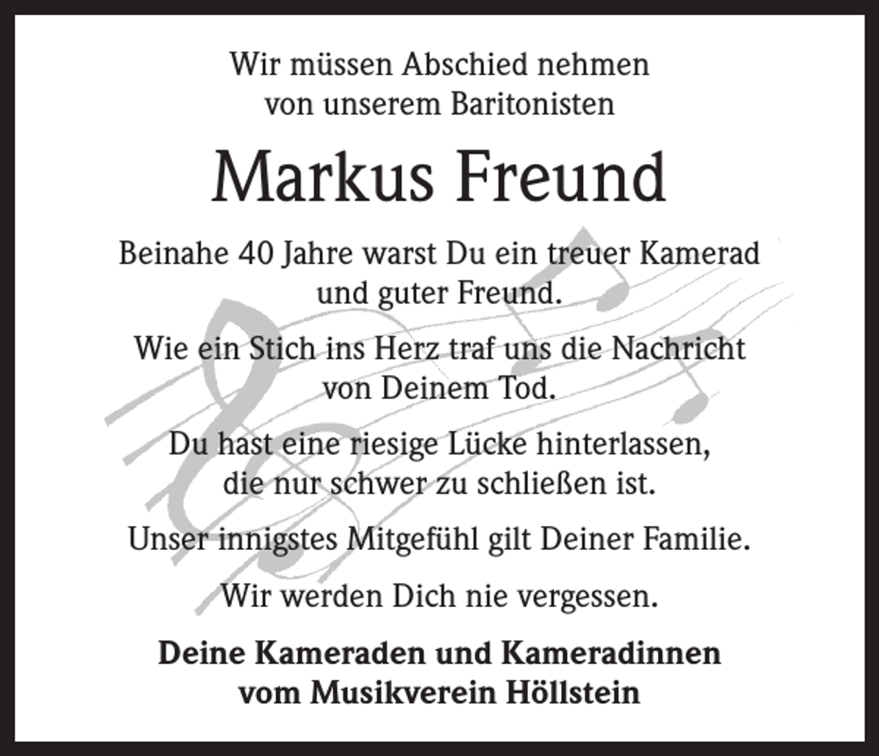 <p>Wir müssen Abschied nehmen<br />von unserem Baritonisten</p><p>Markus Freund<br />Beinahe 40 Jahre warst Du ein treuer Kamerad<br />und guter Freund.<br />Wie ein Stich ins Herz traf uns die Nachricht<br />von Deinem Tod.<br />Du hast eine riesige Lücke hinterlassen,<br />die nur schwer zu schließen ist.<br />Unser innigstes Mitgefühl gilt Deiner Familie.<br />Wir werden Dich nie vergessen.<br />Deine Kameraden und Kameradinnen<br />vom Musikverein Höllstein</p>