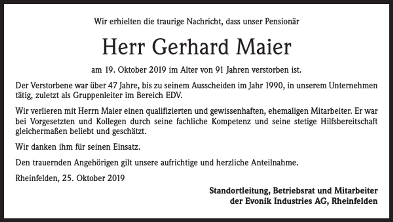 <p>Wir erhielten die traurige Nachricht, dass unser Pensionär</p><p>Herr Gerhard Maier<br />am 19. Oktober 2019 im Alter von 91 Jahren verstorben ist.<br />Der Verstorbene war über 47 Jahre, bis zu seinem Ausscheiden im Jahr 1990, in unserem Unternehmen<br />tätig, zuletzt als Gruppenleiter im Bereich EDV.<br />Wir verlieren mit Herrn Maier einen qualifizierten und gewissenhaften, ehemaligen Mitarbeiter. Er war<br />bei Vorgesetzten und Kollegen durch seine fachliche Kompetenz und seine stetige Hilfsbereitschaft<br />gleichermaßen beliebt und geschätzt.<br />Wir danken ihm für seinen Einsatz.<br />Den trauernden Angehörigen gilt unsere aufrichtige und herzliche Anteilnahme.<br />Rheinfelden, 25. Oktober 2019<br />Standortleitung, Betriebsrat und Mitarbeiter<br />der Evonik Industries AG, Rheinfelden</p>