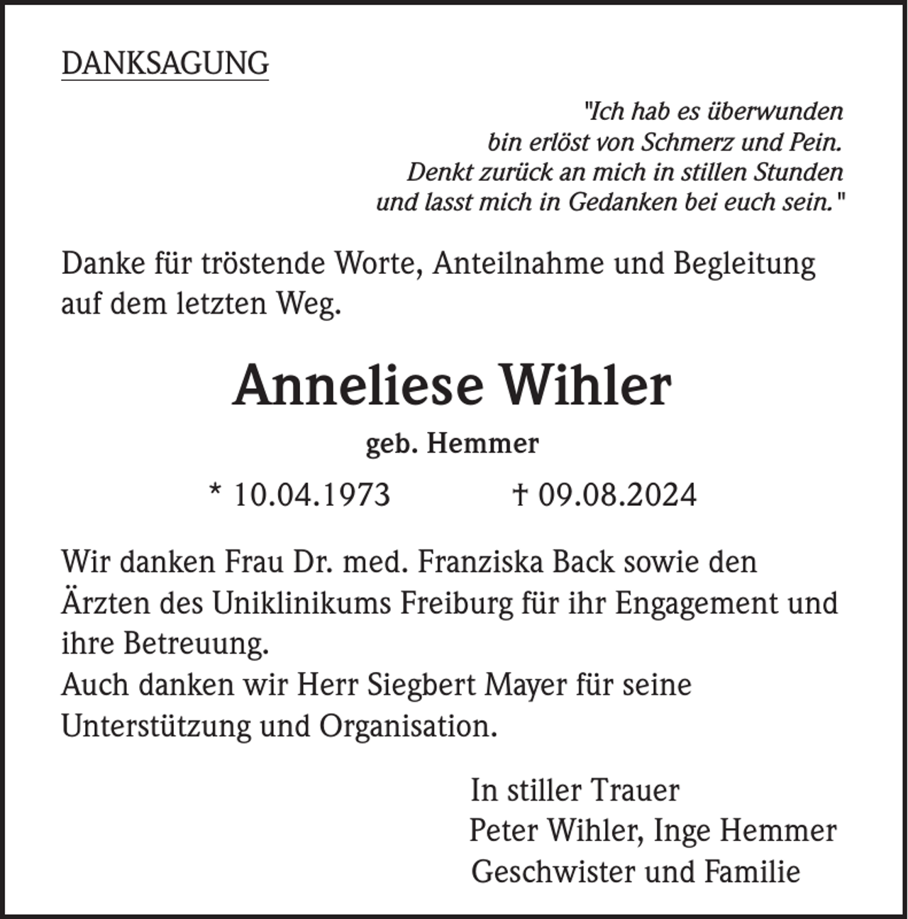 <p>DANKSAGUNG<br />"Ich hab es überwunden<br />bin erlöst von Schmerz und Pein.<br />Denkt zurück an mich in stillen Stunden<br />und lasst mich in Gedanken bei euch sein."</p><p>Danke für tröstende Worte, Anteilnahme und Begleitung<br />auf dem letzten Weg.</p><p>Anneliese Wihler<br />geb. Hemmer</p><p>* 10.04.1973</p><p>† 09.08.2024</p><p>Wir danken Frau Dr. med. Franziska Back sowie den<br />Ärzten des Uniklinikums Freiburg für ihr Engagement und<br />ihre Betreuung.<br />Auch danken wir Herr Siegbert Mayer für seine<br />Unterstützung und Organisation.<br />In stiller Trauer<br />Peter Wihler, Inge Hemmer<br />Geschwister und Familie</p>