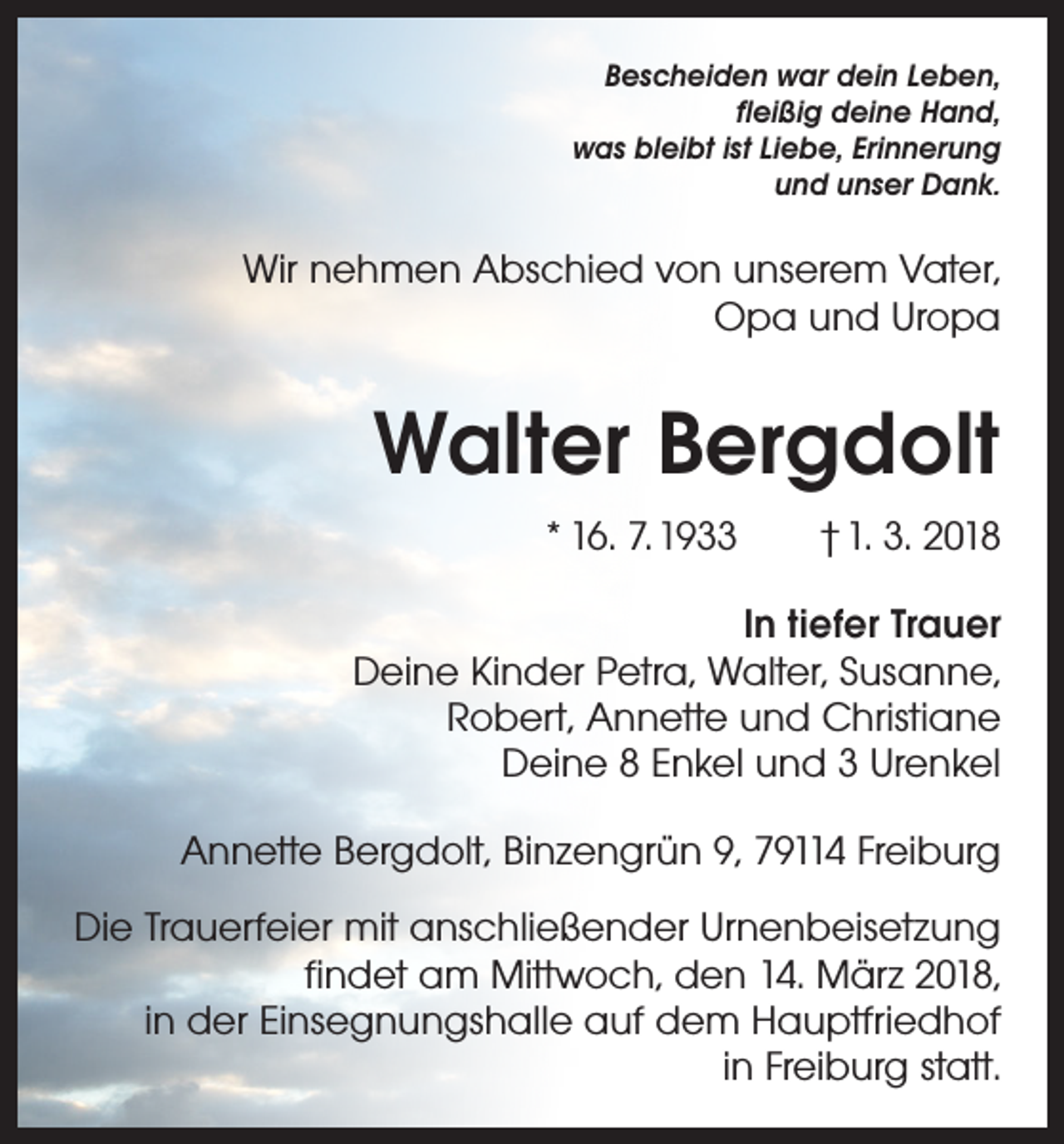 <p>Bescheiden war dein Leben,<br />fleißig deine Hand,<br />was bleibt ist Liebe, Erinnerung<br />und unser Dank.</p><p>Wir nehmen Abschied von unserem Vater,<br />Opa und Uropa</p><p>Walter Bergdolt<br />* 16. 7. 1933 † 1. 3. 2018<br />In tiefer Trauer<br />Deine Kinder Petra, Walter, Susanne,<br />Robert, Annette und Christiane<br />Deine 8 Enkel und 3 Urenkel<br />Annette Bergdolt, Binzengrün 9, 79114 Freiburg<br />Die Trauerfeier mit anschließender Urnenbeisetzung<br />findet am Mittwoch, den 14. März 2018,<br />in der Einsegnungshalle auf dem Hauptfriedhof<br />in Freiburg statt.</p>