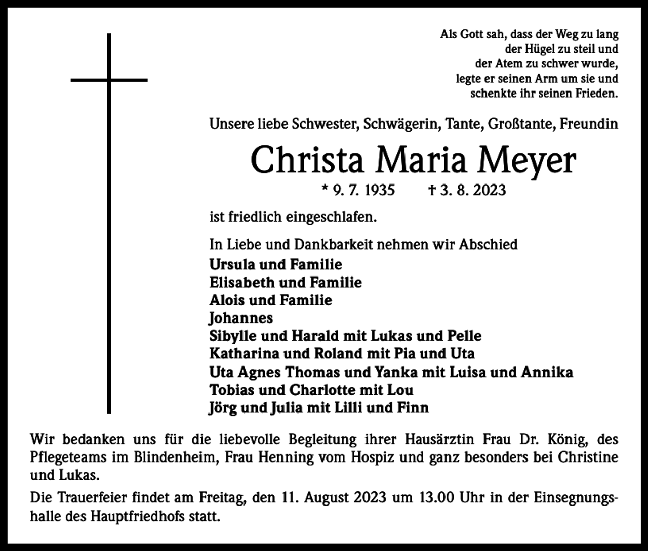 <p>Als Gott sah, dass der Weg zu lang<br />der Hügel zu steil und<br />der Atem zu schwer wurde,<br />legte er seinen Arm um sie und<br />schenkte ihr seinen Frieden.</p><p>Unsere liebe Schwester, Schwägerin, Tante, Großtante, Freundin</p><p>Christa Maria Meyer<br />* 9. 7. 1935 † 3. 8. 2023</p><p>ist friedlich eingeschlafen.<br />In Liebe und Dankbarkeit nehmen wir Abschied<br />Ursula und Familie<br />Elisabeth und Familie<br />Alois und Familie<br />Johannes<br />Sibylle und Harald mit Lukas und Pelle<br />Katharina und Roland mit Pia und Uta<br />Uta Agnes Thomas und Yanka mit Luisa und Annika<br />Tobias und Charlotte mit Lou<br />Jörg und Julia mit Lilli und Finn<br />Wir bedanken uns für die liebevolle Begleitung ihrer Hausärztin Frau Dr. König, des<br />­Pflegeteams im Blindenheim, Frau Henning vom Hospiz und ganz besonders bei Christine<br />und Lukas.<br />Die Trauerfeier findet am Freitag, den 11. August 2023 um 13.00 Uhr in der Einsegnungshalle des Hauptfriedhofs statt.</p>