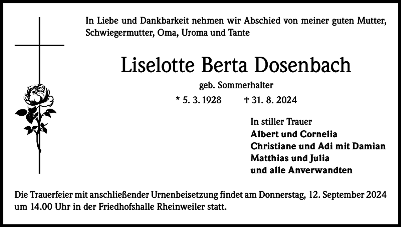 <p>In Liebe und Dankbarkeit nehmen wir Abschied von meiner guten Mutter,<br />Schwiegermutter, Oma, Uroma und Tante</p><p>Liselotte Berta Dosenbach<br />geb. Sommerhalter<br />* 5. 3. 1928<br />† 31. 8. 2024<br />In stiller Trauer<br />Albert und Cornelia<br />Christiane und Adi mit Damian<br />Matthias und Julia<br />und alle Anverwandten<br />Die Trauerfeier mit anschließender Urnenbeisetzung findet am Donnerstag, 12. September 2024<br />um 14.00 Uhr in der Friedhofshalle Rheinweiler statt.</p>