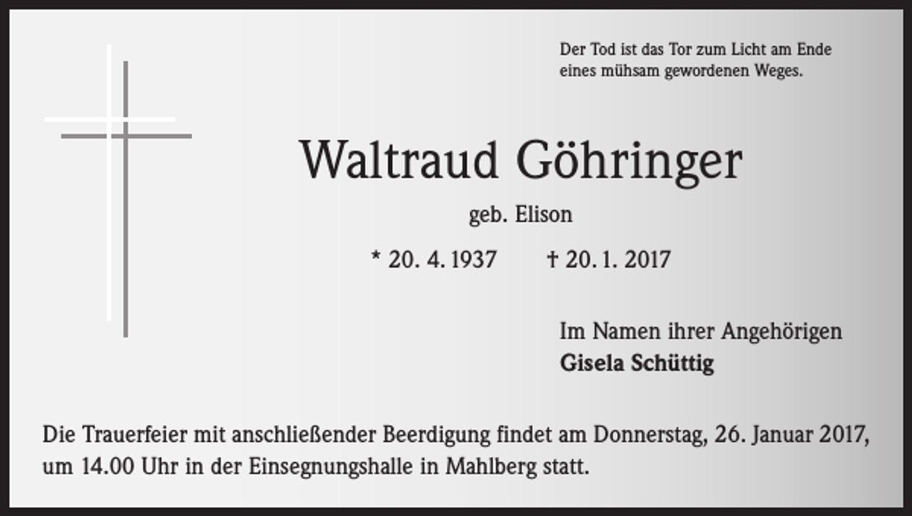 <p>Der Tod ist das Tor zum Licht am Ende<br />eines mühsam gewordenen Weges.</p><p>Waltraud Göhringer<br />geb. Elison<br />* 20. 4. 1937 † 20. 1. 2017<br />Im Namen ihrer Angehörigen<br />Gisela Schüttig<br />Die Trauerfeier mit anschließender Beerdigung findet am Donnerstag, 26. Januar 2017,<br />um 14.00 Uhr in der Einsegnungshalle in Mahlberg statt.</p>