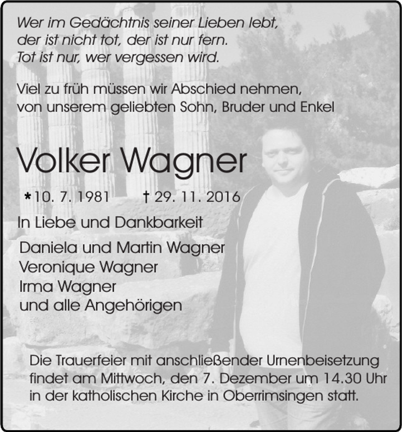 <p>Wer im Gedächtnis seiner Lieben lebt,<br />der ist nicht tot, der ist nur fern.<br />Tot ist nur, wer vergessen wird.<br />Viel zu früh müssen wir Abschied nehmen,<br />von unserem geliebten Sohn, Bruder und Enkel</p><p>Volker Wagner<br />10. 7. 1981</p><p>29. 11. 2016</p><p>In Liebe und Dankbarkeit<br />Daniela und Martin Wagner<br />Veronique Wagner<br />Irma Wagner<br />und alle Angehörigen<br />Die Trauerfeier mit anschließender Urnenbeisetzung<br />findet am Mittwoch, den 7. Dezember um 14.30 Uhr<br />in der katholischen Kirche in Oberrimsingen statt.</p>