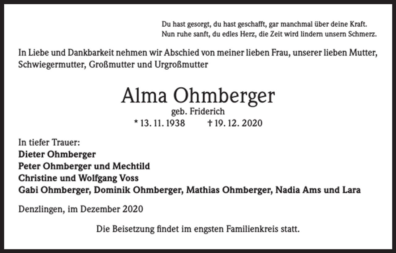 <p>Du hast gesorgt, du hast geschafft, gar manchmal über deine Kraft.<br />Nun ruhe sanft, du edles Herz, die Zeit wird lindern unsern Schmerz.</p><p>In Liebe und Dankbarkeit nehmen wir Abschied von meiner lieben Frau, unserer lieben Mutter,<br />Schwiegermutter, Großmutter und Urgroßmutter</p><p>Alma Ohmberger<br />geb. Friderich<br />* 13. 11. 1938<br />† 19. 12. 2020</p><p>In tiefer Trauer:<br />Dieter Ohmberger<br />Peter Ohmberger und Mechtild<br />Christine und Wolfgang Voss<br />Gabi Ohmberger, Dominik Ohmberger, Mathias Ohmberger, Nadia Ams und Lara<br />Denzlingen, im Dezember 2020<br />Die Beisetzung findet im engsten Familienkreis statt.</p>