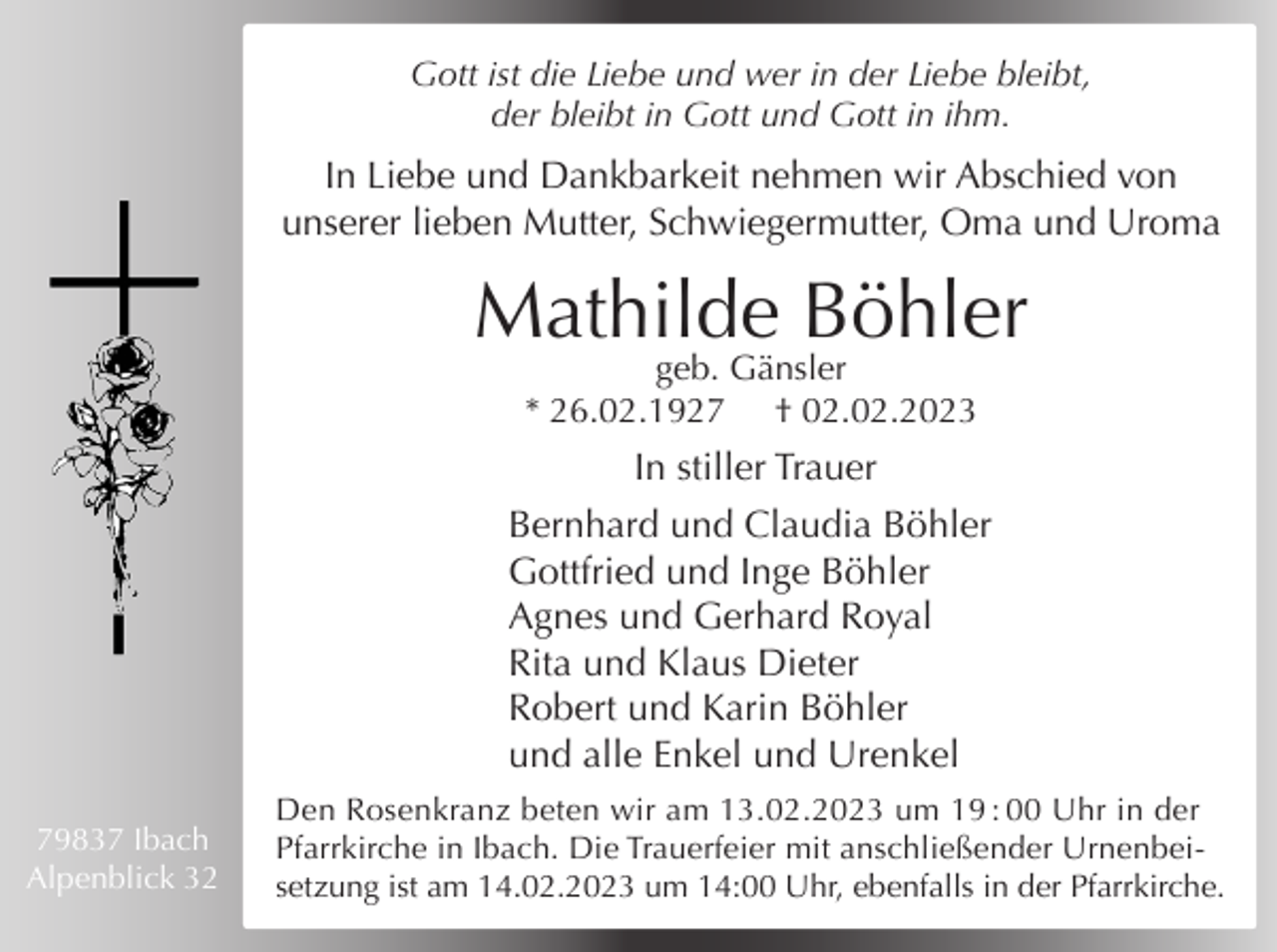 <p>Gott ist die Liebe und wer in der Liebe bleibt,<br />der bleibt in Gott und Gott in ihm.</p><p>In Liebe und Dankbarkeit nehmen wir Abschied von<br />unserer lieben Mutter, Schwiegermutter, Oma und Uroma</p><p>Mathilde Böhler<br />geb. Gänsler<br />* 26.02.1927 † 02.02.2023</p><p>In stiller Trauer<br />Bernhard und Claudia Böhler<br />Gottfried und Inge Böhler<br />Agnes und Gerhard Royal<br />Rita und Klaus Dieter<br />Robert und Karin Böhler<br />und alle Enkel und Urenkel<br />79837 Ibach<br />Alpenblick 32</p><p>Den Rosenkranz beten wir am 13.02.2023 um 19 : 00 Uhr in der<br />Pfarrkirche in Ibach. Die Trauerfeier mit anschließender Urnenbeisetzung ist am 14.02.2023 um 14:00 Uhr, ebenfalls in der Pfarrkirche.</p>
