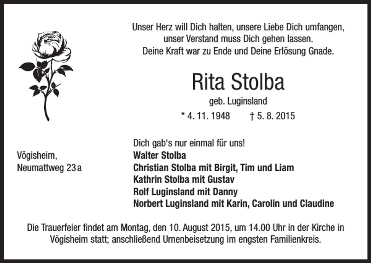 <p>Unser Herz will Dich halten, unsere Liebe Dich umfangen,<br />unser Verstand muss Dich gehen lassen.<br />Deine Kraft war zu Ende und Deine Erlösung Gnade.</p><p>Rita Stolba<br />geb. Luginsland<br />* 4. 11. 1948 † 5. 8. 2015</p><p>Dich gab‘s nur einmal für uns!<br />Vögisheim,<br />Walter Stolba<br />Neumattweg 23 a Christian Stolba mit Birgit, Tim und Liam<br />Kathrin Stolba mit Gustav<br />Rolf Luginsland mit Danny<br />Norbert Luginsland mit Karin, Carolin und Claudine<br />Die Trauerfeier findet am Montag, den 10. August 2015, um 14.00 Uhr in der Kirche in<br />Vögisheim statt; anschließend Urnenbeisetzung im engsten Familienkreis.</p>