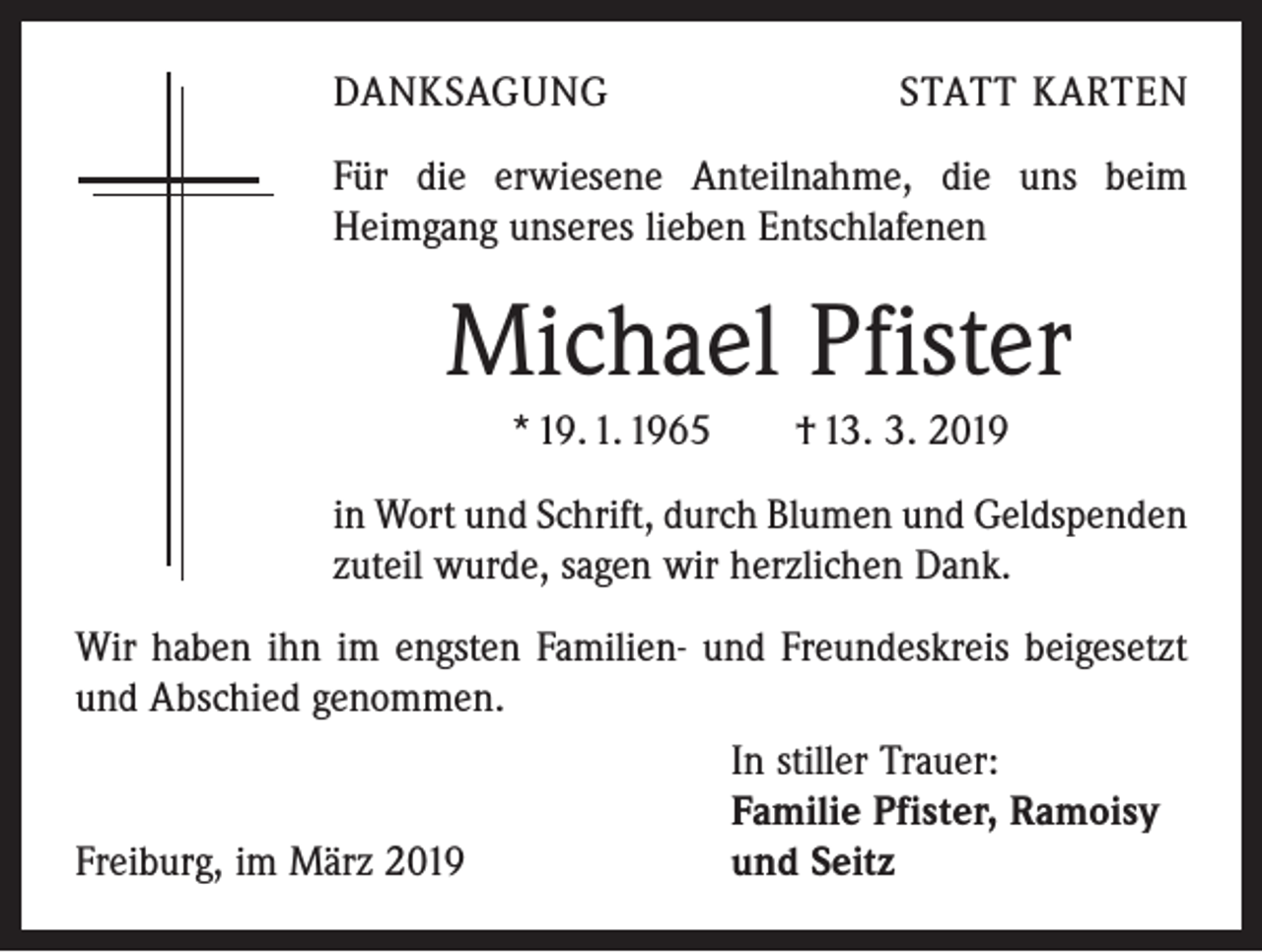 <p>DANKSAGUNG</p><p>STATT KARTEN</p><p>Für die erwiesene Anteilnahme, die uns beim<br />­ eimgang unseres lieben Entschlafenen<br />H</p><p>Michael Pfister<br />* 19. 1. 1965 † 13. 3. 2019<br />in Wort und Schrift, durch Blumen und Geldspenden<br />zuteil ­wurde, sagen wir herzlichen Dank.<br />Wir haben ihn im engsten Familien- und Freundeskreis bei­gesetzt<br />und Abschied genommen.</p><p>In stiller Trauer:</p><p>Familie Pfister, Ramoisy<br />Freiburg, im März 2019<br />und Seitz</p>