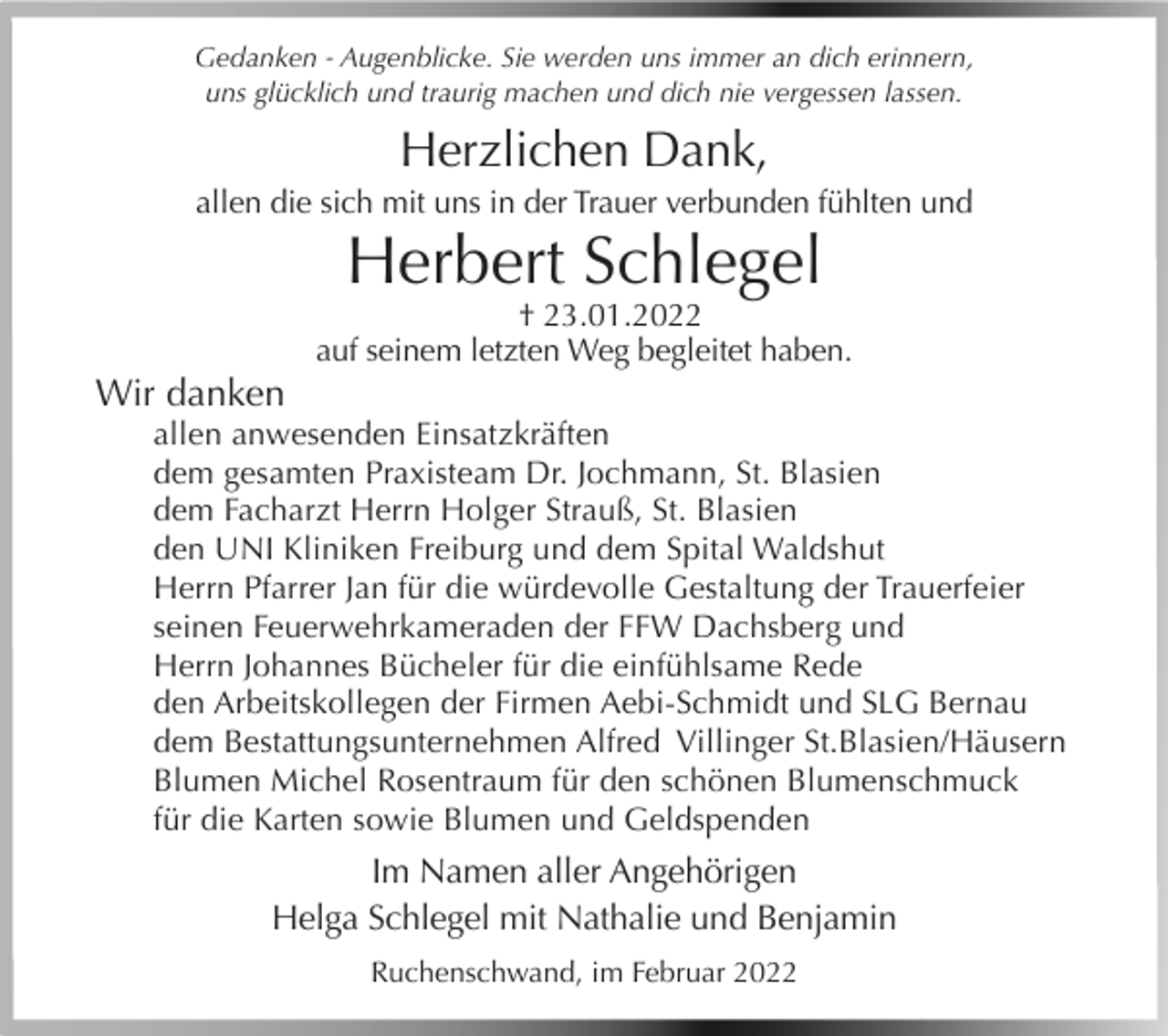 <p>Gedanken - Augenblicke. Sie werden uns immer an dich erinnern,<br />uns glücklich und traurig machen und dich nie vergessen lassen.</p><p>Herzlichen Dank,<br />allen die sich mit uns in der Trauer verbunden fühlten und</p><p>Herbert Schlegel<br />† 23.01.2022<br />auf seinem letzten Weg begleitet haben.</p><p>Wir danken<br />allen anwesenden Einsatzkräften<br />dem gesamten Praxisteam Dr. Jochmann, St. Blasien<br />dem Facharzt Herrn Holger Strauß, St. Blasien<br />den UNI Kliniken Freiburg und dem Spital Waldshut<br />Herrn Pfarrer Jan für die würdevolle Gestaltung der Trauerfeier<br />seinen Feuerwehrkameraden der FFW Dachsberg und<br />Herrn Johannes Bücheler für die einfühlsame Rede<br />den Arbeitskollegen der Firmen Aebi-Schmidt und SLG Bernau<br />dem Bestattungsunternehmen Alfred Villinger St.Blasien/Häusern<br />Blumen Michel Rosentraum für den schönen Blumenschmuck<br />für die Karten sowie Blumen und Geldspenden</p><p>Im Namen aller Angehörigen<br />Helga Schlegel mit Nathalie und Benjamin<br />Ruchenschwand, im Februar 2022</p>