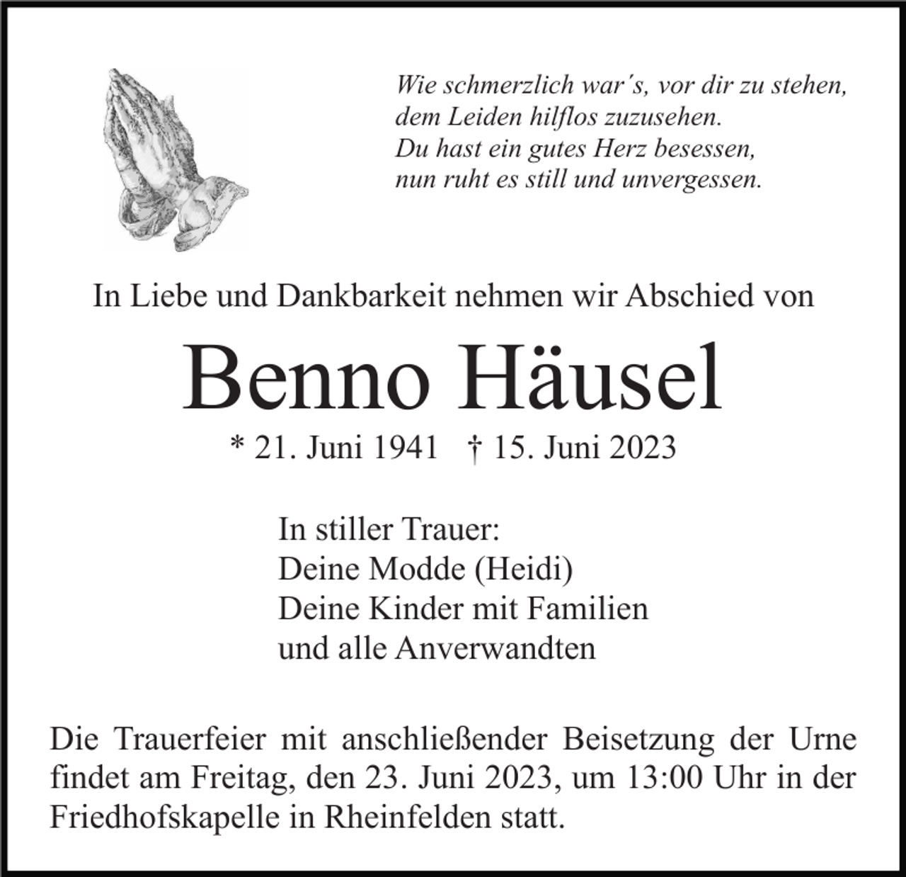 <p>Wie schmerzlich war´s, vor dir zu stehen,<br />dem Leiden hilflos zuzusehen.<br />Du hast ein gutes Herz besessen,<br />nun ruht es still und unvergessen.</p><p>In Liebe und Dankbarkeit nehmen wir Abschied von</p><p>Benno Häusel<br />* 21. Juni 1941 † 15. Juni 2023<br />In stiller Trauer:<br />Deine Modde (Heidi)<br />Deine Kinder mit Familien<br />und alle Anverwandten<br />Die Trauerfeier mit anschließender Beisetzung der Urne<br />findet am Freitag, den 23. Juni 2023, um 13:00 Uhr in der<br />Friedhofskapelle in Rheinfelden statt.</p>