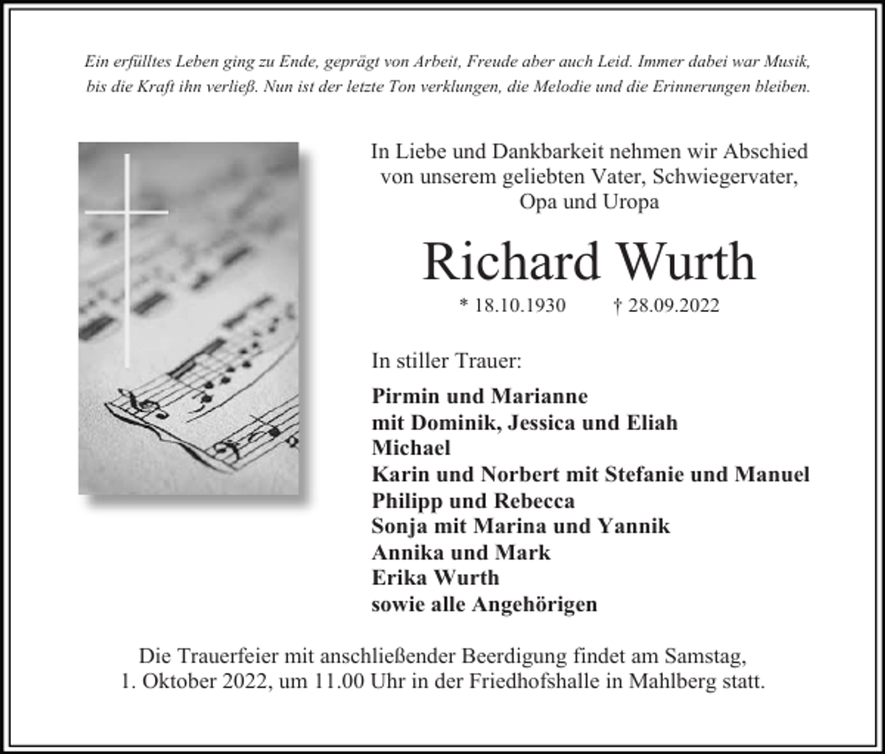<p>Ein erfülltes Leben ging zu Ende, geprägt von Arbeit, Freude aber auch Leid. Immer dabei war Musik,<br />bis die Kraft ihn verließ. Nun ist der letzte Ton verklungen, die Melodie und die Erinnerungen bleiben.</p><p>In Liebe und Dankbarkeit nehmen wir Abschied<br />von unserem geliebten Vater, Schwiegervater,<br />Opa und Uropa</p><p>Richard Wurth<br />* 18.10.1930</p><p>† 28.09.2022</p><p>In stiller Trauer:<br />Pirmin und Marianne<br />mit Dominik, Jessica und Eliah<br />Michael<br />Karin und Norbert mit Stefanie und Manuel<br />Philipp und Rebecca<br />Sonja mit Marina und Yannik<br />Annika und Mark<br />Erika Wurth<br />sowie alle Angehörigen<br />Die Trauerfeier mit anschließender Beerdigung findet am Samstag,<br />1. Oktober 2022, um 11.00 Uhr in der Friedhofshalle in Mahlberg statt.</p>