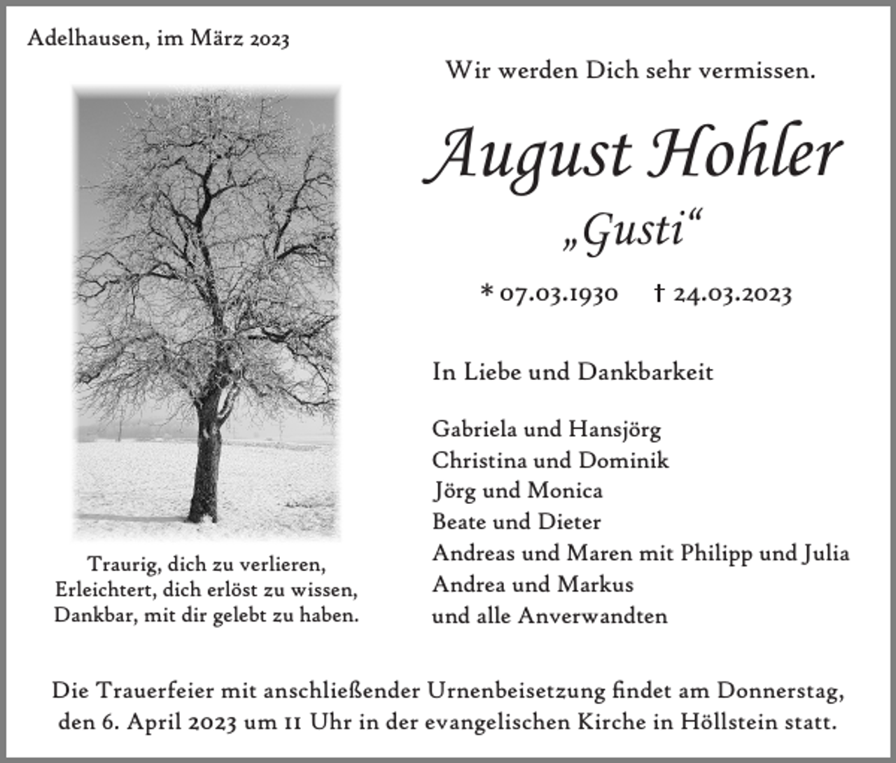 <p>Adelhausen, im März 2023</p><p>Wir werden Dich sehr vermissen.</p><p>August Hohler<br />„Gusti“</p><p>* 07.03.1930</p><p>24.03.2023</p><p>In Liebe und Dankbarkeit</p><p>Traurig, dich zu verlieren,<br />Erleichtert, dich erlöst zu wissen,<br />Dankbar, mit dir gelebt zu haben.</p><p>Gabriela und Hansjörg<br />Christina und Dominik<br />Jörg und Monica<br />Beate und Dieter<br />Andreas und Maren mit Philipp und Julia<br />Andrea und Markus<br />und alle Anverwandten</p><p>Die Trauerfeier mit anschließender Urnenbeisetzung ndet am Donnerstag,<br />den 6. April 2023 um 11 Uhr in der evangelischen Kirche in Höllstein statt.</p>