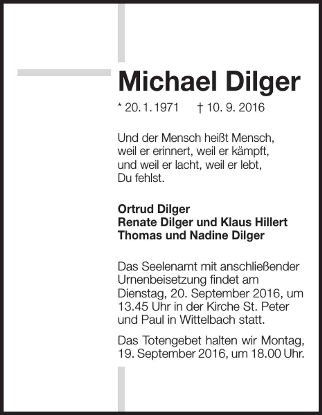 <p>Michael Dilger<br />* 20. 1. 1971 † 10. 9. 2016<br />Und der Mensch heißt Mensch,<br />weil er erinnert, weil er kämpft,<br />und weil er lacht, weil er lebt,<br />Du fehlst.<br />Ortrud Dilger<br />Renate Dilger und Klaus Hillert<br />Thomas und Nadine Dilger<br />Das Seelenamt mit anschließender<br />Urnenbeisetzung findet am<br />Dienstag, 20. September 2016, um<br />13.45 Uhr in der Kirche St. Peter<br />und Paul in Wittelbach statt.<br />Das Totengebet halten wir Montag,<br />19. September 2016, um 18.00 Uhr.</p>