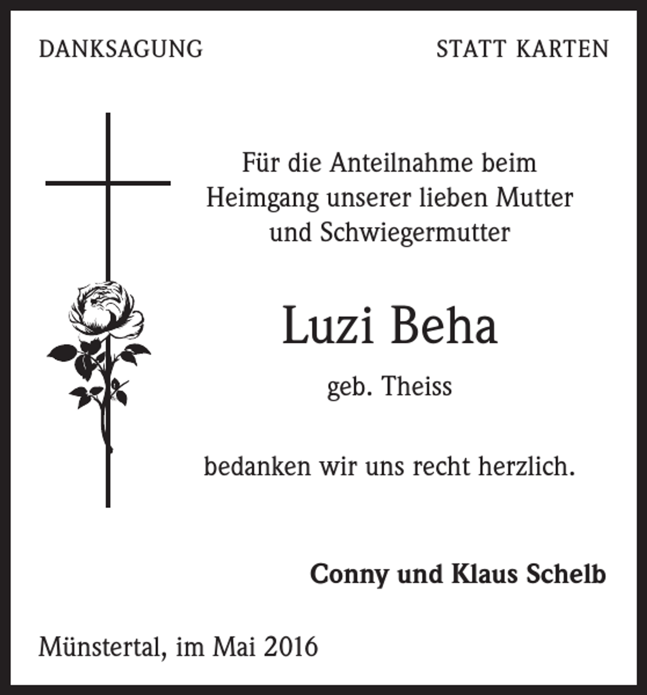 <p>DANKSAGUNG</p><p>STATT KARTEN</p><p>Für die Anteilnahme beim<br />Heimgang unserer lieben Mutter<br />und Schwiegermutter</p><p>Luzi Beha<br />geb. Theiss<br />bedanken wir uns recht herzlich.</p><p>Conny und Klaus Schelb<br />Münstertal, im Mai 2016</p>
