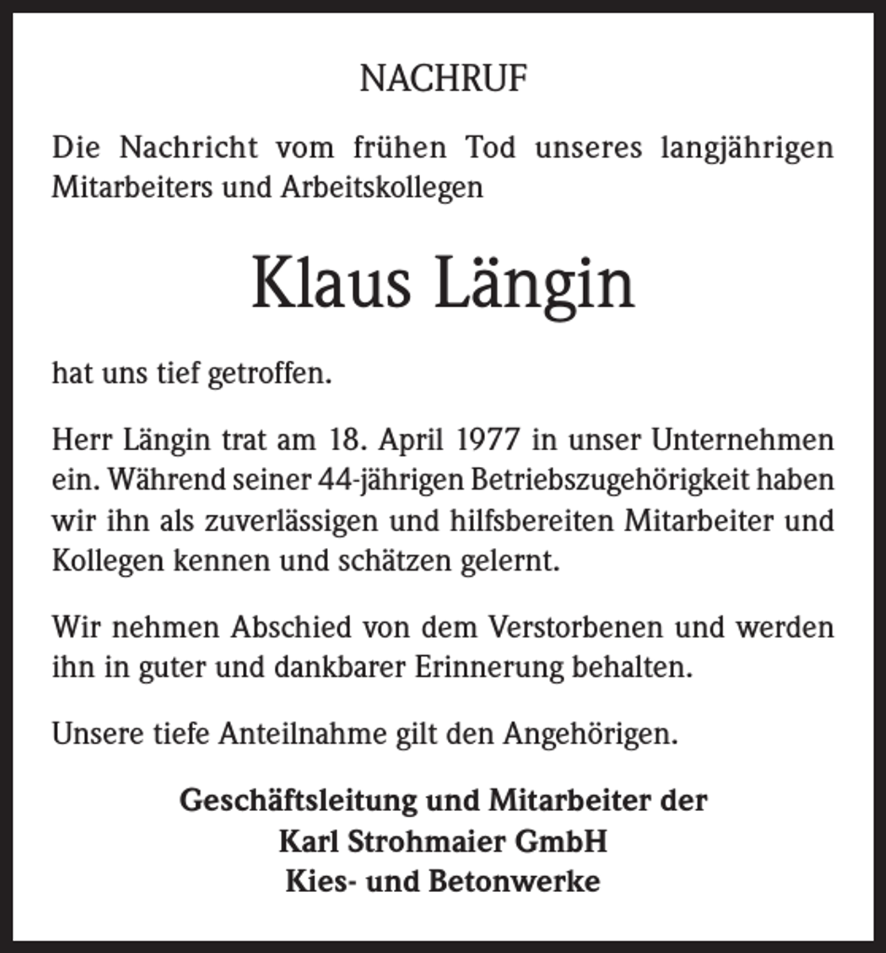 <p>NACHRUF<br />Die Nachricht vom frühen Tod unseres langjährigen<br />Mitarbeiters und Arbeitskollegen</p><p>Klaus Längin<br />hat uns tief getroffen.<br />Herr Längin trat am 18. April 1977 in unser Unternehmen<br />ein. Während seiner 44-jährigen Betriebszugehörigkeit haben<br />wir ihn als zuverlässigen und hilfsbereiten Mitarbeiter und<br />Kollegen kennen und schätzen gelernt.<br />Wir nehmen Abschied von dem Verstorbenen und werden<br />ihn in guter und dankbarer Erinnerung behalten.<br />Unsere tiefe Anteilnahme gilt den Angehörigen.<br />Geschäftsleitung und Mitarbeiter der<br />Karl Strohmaier GmbH<br />Kies- und Betonwerke</p>