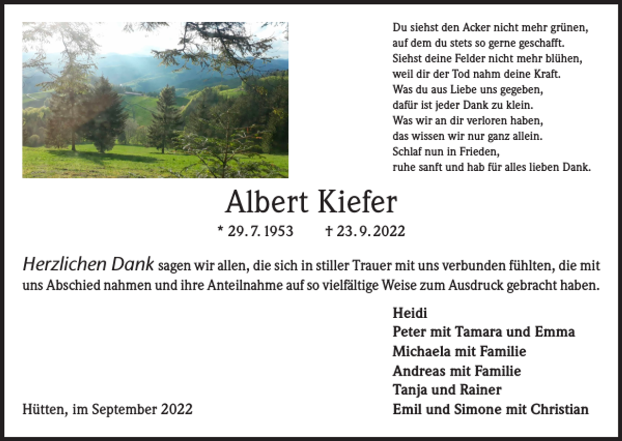 <p>Du siehst den Acker nicht mehr grünen,<br />auf dem du stets so gerne geschafft.<br />Siehst deine Felder nicht mehr blühen,<br />weil dir der Tod nahm deine Kraft.<br />Was du aus Liebe uns gegeben,<br />dafür ist jeder Dank zu klein.<br />Was wir an dir verloren haben,<br />das wissen wir nur ganz allein.<br />Schlaf nun in Frieden,<br />ruhe sanft und hab für alles lieben Dank.</p><p>Albert Kiefer<br />* 29. 7. 1953 † 23. 9. 2022</p><p>Herzlichen Dank sagen wir allen, die sich in stiller Trauer mit uns verbunden fühlten, die mit<br />uns Abschied nahmen und ihre Anteilnahme auf so vielfältige Weise zum Ausdruck gebracht haben.</p><p>Hütten, im September 2022</p><p>Heidi<br />Peter mit Tamara und Emma<br />Michaela mit Familie<br />Andreas mit Familie<br />Tanja und Rainer<br />Emil und Simone mit Christian</p>