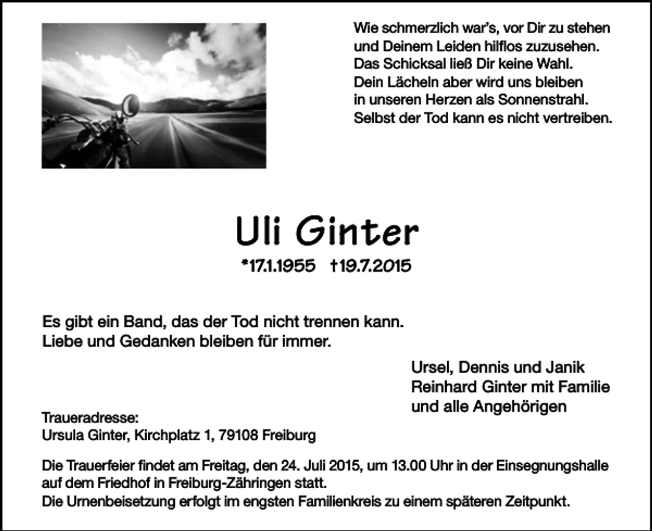 <p>Wie schmerzlich war’s, vor Dir zu stehen<br />und Deinem Leiden hilflos zuzusehen.<br />Das Schicksal ließ Dir keine Wahl.<br />Dein Lächeln aber wird uns bleiben<br />in unseren Herzen als Sonnenstrahl.<br />Selbst der Tod kann es nicht vertreiben.</p><p>Uli Ginter<br />*17.1.1955 †19.7.2015</p><p>Es gibt ein Band, das der Tod nicht trennen kann.<br />Liebe und Gedanken bleiben für immer.</p><p>Traueradresse:<br />Ursula Ginter, Kirchplatz 1, 79108 Freiburg</p><p>Ursel, Dennis und Janik<br />Reinhard Ginter mit Familie<br />und alle Angehörigen</p><p>Die Trauerfeier findet am Freitag, den 24. Juli 2015, um 13.00 Uhr in der Einsegnungshalle<br />auf dem Friedhof in Freiburg-Zähringen statt.<br />Die Urnenbeisetzung erfolgt im engsten Familienkreis zu einem späteren Zeitpunkt.</p>