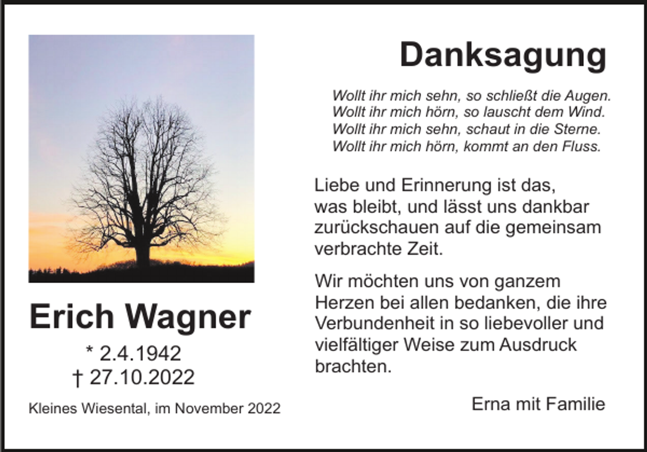 <p>Danksagung<br />Wollt ihr mich sehn, so schließt die Augen.<br />Wollt ihr mich hörn, so lauscht dem Wind.<br />Wollt ihr mich sehn, schaut in die Sterne.<br />Wollt ihr mich hörn, kommt an den Fluss.</p><p>Liebe und Erinnerung ist das,<br />was bleibt, und lässt uns dankbar<br />zurückschauen auf die gemeinsam<br />verbrachte Zeit.</p><p>Erich Wagner<br />* 2.4.1942<br />† 27.10.2022<br />Kleines Wiesental, im November 2022</p><p>Wir möchten uns von ganzem<br />Herzen bei allen bedanken, die ihre<br />Verbundenheit in so liebevoller und<br />vielfältiger Weise zum Ausdruck<br />brachten.<br />Erna mit Familie</p>