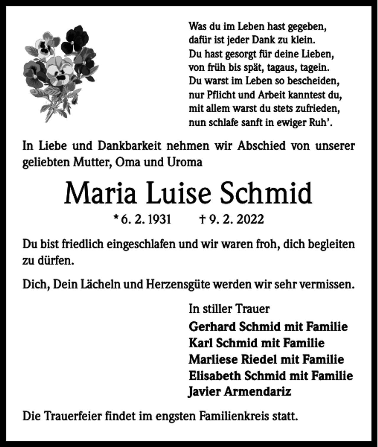 <p>Was du im Leben hast gegeben,<br />dafür ist jeder Dank zu klein.<br />Du hast gesorgt für deine Lieben,<br />von früh bis spät, tagaus, tagein.<br />Du warst im Leben so bescheiden,<br />nur Pflicht und Arbeit kanntest du,<br />mit allem warst du stets zufrieden,<br />nun schlafe sanft in ewiger Ruh’.</p><p>In Liebe und Dankbarkeit nehmen wir Abschied von unserer<br />geliebten Mutter, Oma und Uroma</p><p>Maria Luise Schmid<br />* 6. 2. 1931 † 9. 2. 2022</p><p>Du bist friedlich eingeschlafen und wir waren froh, dich begleiten<br />zu dürfen.<br />Dich, Dein Lächeln und Herzensgüte werden wir sehr vermissen.<br />In stiller Trauer<br />Gerhard Schmid mit Familie<br />Karl Schmid mit Familie<br />Marliese Riedel mit Familie<br />Elisabeth Schmid mit Familie<br />Javier Armendariz<br />Die Trauerfeier findet im engsten Familienkreis statt.</p>
