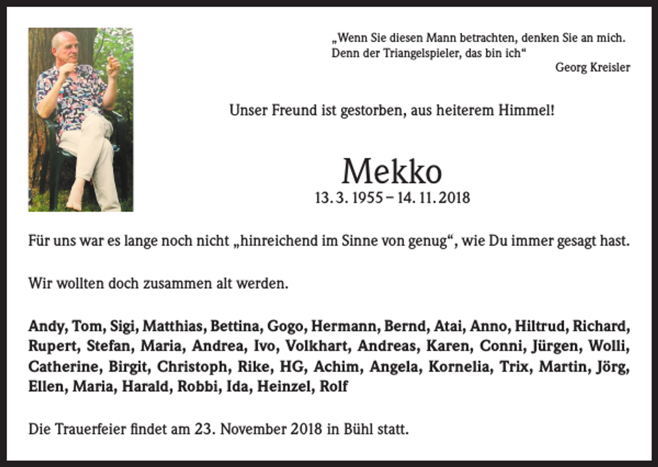 <p>„Wenn Sie diesen Mann betrachten, denken Sie an mich.<br />Denn der Triangelspieler, das bin ich“</p><p>Georg Kreisler</p><p>Unser Freund ist gestorben, aus heiterem Himmel!</p><p>Mekko</p><p>13. 3. 1955 – 14. 11. 2018<br />Für uns war es lange noch nicht „hinreichend im Sinne von genug“, wie Du immer gesagt hast.<br />Wir wollten doch zusammen alt werden.<br />Andy, Tom, Sigi, Matthias, Bettina, Gogo, Hermann, Bernd, Atai, Anno, Hiltrud, Richard,<br />Rupert, Stefan, Maria, Andrea, Ivo, Volkhart, Andreas, Karen, Conni, Jürgen, Wolli,<br />Catherine, Birgit, Christoph, Rike, HG, Achim, Angela, Kornelia, Trix, Martin, Jörg,<br />Ellen, Maria, Harald, Robbi, Ida, Heinzel, Rolf<br />Die Trauerfeier findet am 23. November 2018 in Bühl statt.</p>