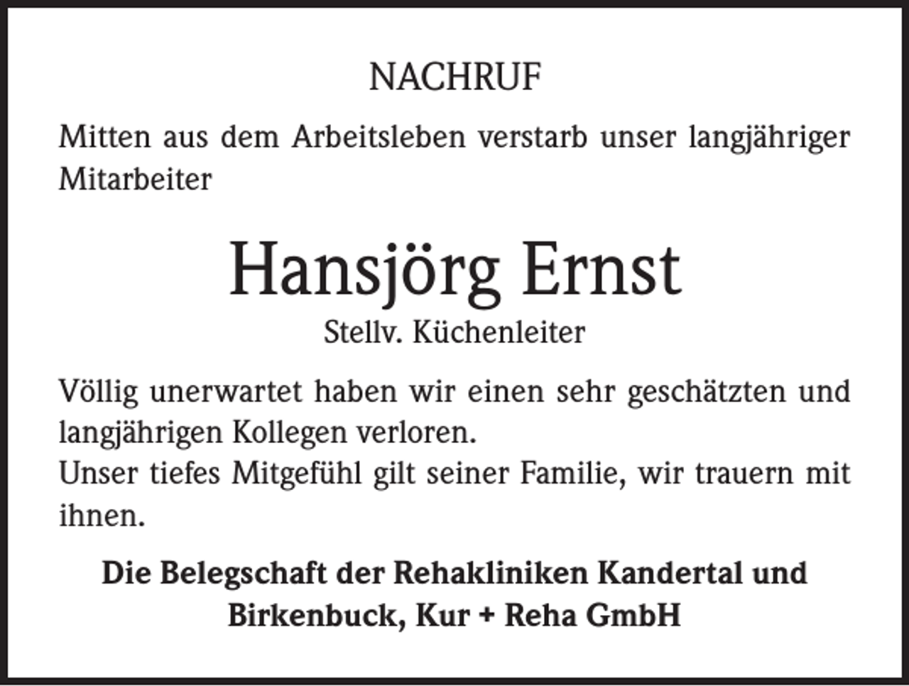 <p>NACHRUF<br />Mitten aus dem Arbeitsleben verstarb unser langjähriger<br />Mitarbeiter</p><p>Hansjörg Ernst<br />Stellv. Küchenleiter</p><p>Völlig unerwartet haben wir einen sehr geschätzten und<br />langjährigen Kollegen verloren.<br />Unser tiefes Mitgefühl gilt seiner Familie, wir trauern mit<br />ihnen.<br />Die Belegschaft der Rehakliniken Kandertal und<br />Birkenbuck, Kur + Reha GmbH</p>