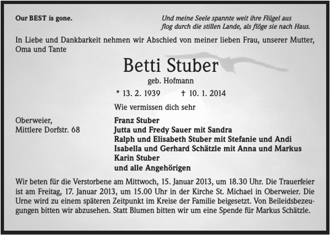 <p>Our BEST is gone.</p><p>Und meine Seele spannte weit ihre Flügel aus<br />flog durch die stillen Lande, als flöge sie nach Haus.</p><p>In Liebe und Dankbarkeit nehmen wir Abschied von meiner lieben Frau, unserer Mutter,<br />Oma und Tante</p><p>Betti Stuber<br />geb. Hofmann<br />* 13. 2. 1939<br />† 10. 1. 2014<br />Wie vermissen dich sehr<br />Oberweier,<br />Mittlere Dorfstr. 68</p><p>Franz Stuber<br />Jutta und Fredy Sauer mit Sandra<br />Ralph und Elisabeth Stuber mit Stefanie und Andi<br />Isabella und Gerhard Schätzle mit Anna und Markus<br />Karin Stuber<br />und alle Angehörigen</p><p>Wir beten für die Verstorbene am Mittwoch, 15. Januar 2013, um 18.30 Uhr. Die Trauerfeier<br />ist am Freitag, 17. Januar 2013, um 15.00 Uhr in der Kirche St. Michael in Oberweier. Die<br />Urne wird zu einem späteren Zeitpunkt im Kreise der Familie beigesetzt. Von Beileidsbezeugungen bitten wir abzusehen. Statt Blumen bitten wir um eine Spende für Markus Schätzle.</p>