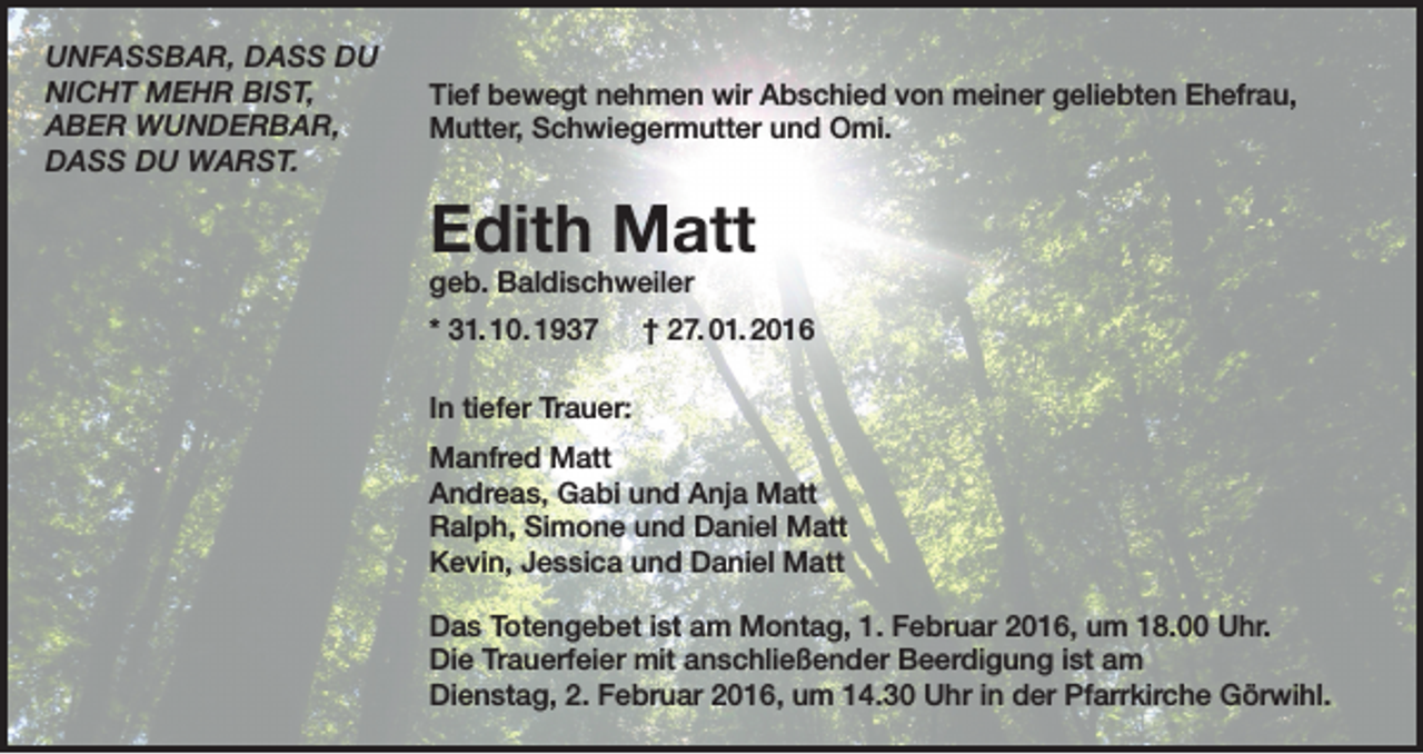 <p>UNFASSBAR, DASS DU<br />NICHT MEHR BIST,<br />ABER WUNDERBAR,<br />DASS DU WARST.</p><p>Tief bewegt nehmen wir Abschied von meiner geliebten Ehefrau,<br />Mutter, Schwiegermutter und Omi.</p><p>Edith Matt<br />geb. Baldischweiler</p><p>* 31. 10. 1937 † 27. 01. 2016<br />In tiefer Trauer:<br />Manfred Matt<br />Andreas, Gabi und Anja Matt<br />Ralph, Simone und Daniel Matt<br />Kevin, Jessica und Daniel Matt<br />Das Totengebet ist am Montag, 1. Februar 2016, um 18.00 Uhr.<br />Die Trauerfeier mit anschließender Beerdigung ist am<br />Dienstag, 2. Februar 2016, um 14.30 Uhr in der Pfarrkirche Görwihl.</p>