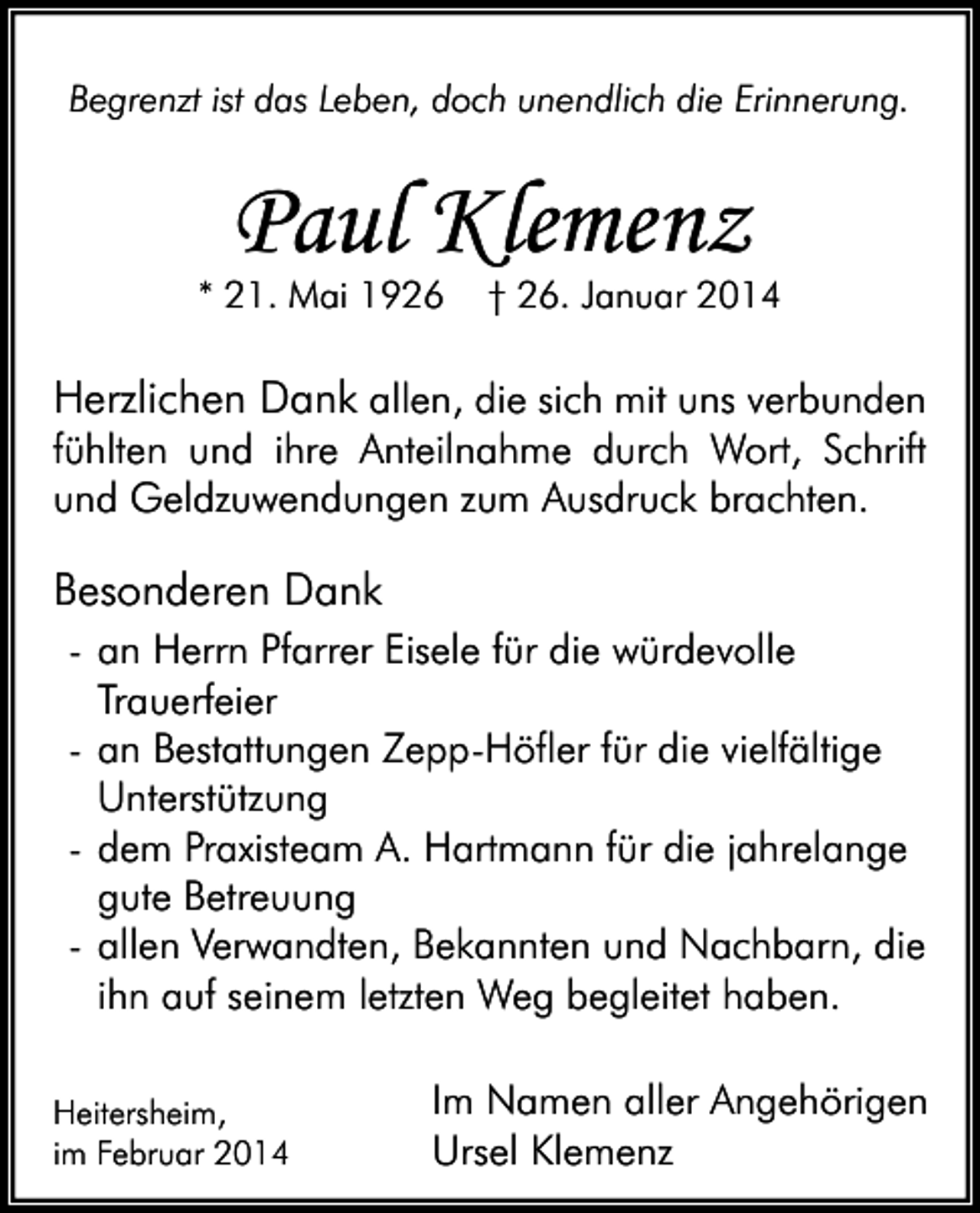 <p>Begrenzt ist das Leben, doch unendlich die Erinnerung.</p><p>Paul Klemenz</p><p>* 21. Mai 1926</p><p>† 26. Januar 2014</p><p>Herzlichen Dank allen, die sich mit uns verbunden</p><p>fühlten und ihre Anteilnahme durch Wort, Schrift<br />und Geldzuwendungen zum Ausdruck brachten.</p><p>Besonderen Dank<br />- an Herrn Pfarrer Eisele für die würdevolle<br />Trauerfeier<br />- an Bestattungen Zepp-Höfler für die vielfältige<br />Unterstützung<br />- dem Praxisteam A. Hartmann für die jahrelange<br />gute Betreuung<br />- allen Verwandten, Bekannten und Nachbarn, die<br />ihn auf seinem letzten Weg begleitet haben.<br />Heitersheim,<br />im Februar 2014</p><p>Im Namen aller Angehörigen<br />Ursel Klemenz</p>
