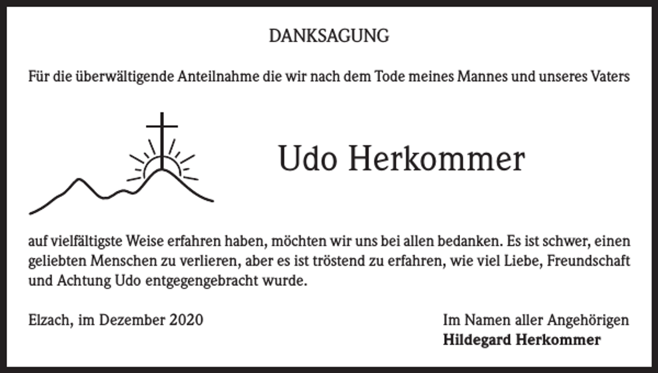 <p>DANKSAGUNG<br />Für die überwältigende Anteilnahme die wir nach dem Tode meines Mannes und unseres Vaters</p><p>Udo Herkommer<br />auf vielfältigste Weise erfahren haben, möchten wir uns bei allen bedanken. Es ist schwer, einen<br />geliebten Menschen zu verlieren, aber es ist tröstend zu erfahren, wie viel Liebe, Freundschaft<br />und Achtung Udo entgegengebracht wurde.<br />Elzach, im Dezember 2020 Im Namen aller Angehörigen<br />Hildegard Herkommer</p>