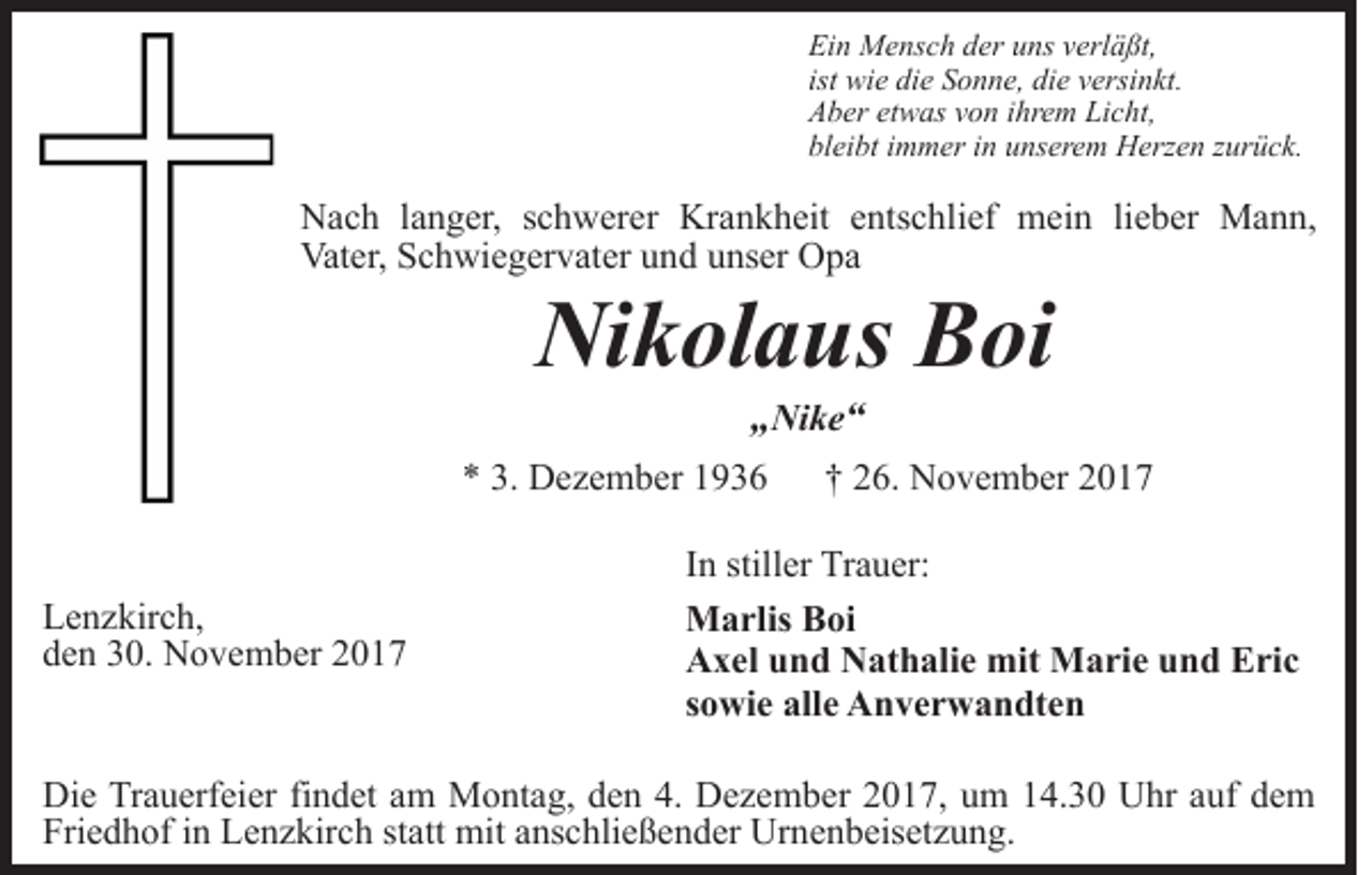 <p>Ein<br />Ei n Mensch<br />M e ns c h dder<br />er uuns<br />ns vverläßt,<br />erl ä ßt,<br />ist wie<br />wi e die<br />di e Sonne,<br />S o n n e, die<br />di e versinkt.<br />v ersi n kt.<br />Aber<br />Licht,<br />A b er etetwas<br />w as vvon<br />o n i ihrem<br />hr e m Li<br />c ht,<br />bl ei bt iimmer<br />m m er iin<br />n uunserem<br />ns er e m Herzen<br />H erz e n zzurück.<br />ur ü c k.<br />bleibt</p><p>Krankheit<br />lieber<br />NNach<br />a c h l alanger,<br />n g er, s schwerer<br />c h w er er Kr<br />a n k h eit eentschlief<br />nts c hli ef mein<br />m e i n li<br />e b er Mann,<br />M a n n,<br />Vater,<br />Vat<br />er, SSchwiegervater<br />c h wi e g er v at er uund<br />n d uunser<br />ns er Opa<br />O pa</p><p>Ni<br />k ol a us BBoi<br />oi<br />Nikolaus<br />Nike<br />„„Ni<br />k e ““</p><p>** 3.<br />3. Dezember<br />D e z e m b er 11<br />L e n z kir c h,<br />Lenzkirch,<br />dden<br />e n 330.<br />0. November<br />N o v e m b er 22</p><p>†† 26.<br />2 6. November<br />N o v e m b er</p><p>IInn stiller<br />still er Trauer:<br />Tr a u er:<br />MMarlis<br />a rlis BBoi<br />oi<br />AAxel<br />x el uund<br />n d NNathalie<br />at h ali e mit<br />mit Marie<br />M a ri e und<br />u n d Eric<br />E ri c<br />ssowie<br />o wi e alle<br />all e Anverwandten<br />A n v e r w a n dt e n</p><p>Die<br />Di<br />e TrTrauerfeier<br />a u erf ei er fifindet<br />n d et aam<br />m Montag,<br />M o nt a g, den<br />d e n 4.<br />4. Dezember<br />D e z e m ber 2017,<br />2 0 1 7, um<br />u m 14.30<br />1 4. 3 0 Uhr<br />U hr aauf<br />uf ddem<br />e m<br />Friedhof<br />Fri e d h of iin<br />n Lenzkirch<br />L e n z kir c h ststatt<br />a tt mit<br />mit anschließender<br />a ns c hli e ß e n d er Urnenbeisetzung.<br />Ur ne n b eis et z u n g.</p>