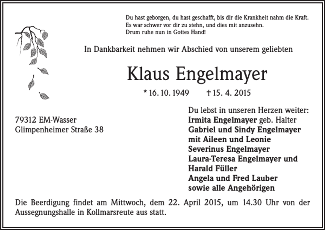 <p>Du hast geborgen, du hast geschafft, bis dir die Krankheit nahm die Kraft.<br />Es war schwer vor dir zu stehn, und dies mit anzusehn.<br />Drum ruhe nun in Gottes Hand!</p><p>In Dankbarkeit nehmen wir Abschied von unserem geliebten</p><p>Klaus Engelmayer<br />* 16. 10. 1949 † 15. 4. 2015</p><p>Du lebst in unseren Herzen weiter:<br />79312 EM-Wasser<br />Irmita Engelmayer geb. Halter<br />Glimpenheimer Straße 38 Gabriel und Sindy Engelmayer<br />mit Aileen und Leonie<br />Severinus Engelmayer<br />Laura-Teresa Engelmayer und<br />Harald Füller<br />Angela und Fred Lauber<br />sowie alle Angehörigen<br />Die Beerdigung findet am Mittwoch, dem 22. April 2015, um 14.30 Uhr von der<br />­Aussegnungshalle in Kollmarsreute aus statt.</p>