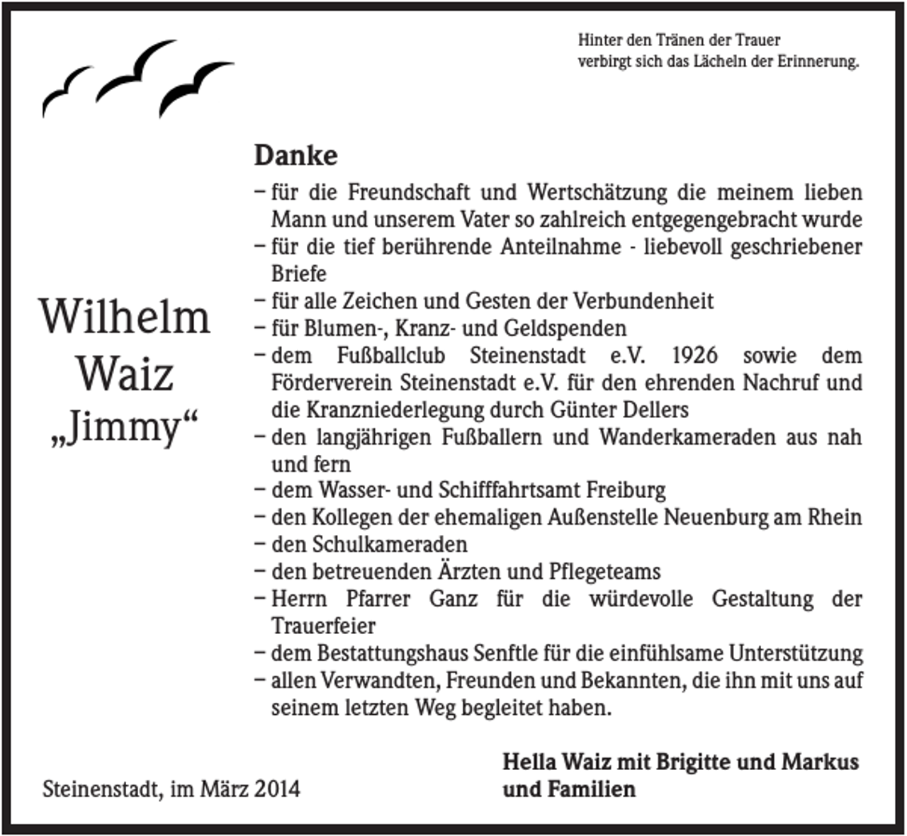 <p>Hinter den Tränen der Trauer<br />verbirgt sich das Lächeln der Erinnerung.</p><p>Danke</p><p>Wilhelm<br />Waiz<br />„Jimmy“</p><p>– für die Freundschaft und Wertschätzung die meinem lieben<br />Mann und unserem Vater so zahlreich entgegengebracht wurde<br />– für die tief berührende Anteilnahme - liebevoll geschriebener<br />Briefe<br />– für alle Zeichen und Gesten der Verbundenheit<br />– für Blumen-, Kranz- und Geldspenden<br />– dem Fußballclub Steinenstadt e.V. 1926 sowie dem<br />Förderverein Steinenstadt e.V. für den ehrenden Nachruf und<br />die Kranzniederlegung durch Günter Dellers<br />– den langjährigen Fußballern und Wanderkameraden aus nah<br />und fern<br />– dem Wasser- und Schifffahrtsamt Freiburg<br />– den Kollegen der ehemaligen Außenstelle Neuenburg am Rhein<br />– den Schulkameraden<br />– den betreuenden Ärzten und Pflegeteams<br />– Herrn Pfarrer Ganz für die würdevolle Gestaltung der<br />Trauerfeier<br />– dem Bestattungshaus Senftle für die einfühlsame Unterstützung<br />– allen Verwandten, Freunden und Bekannten, die ihn mit uns auf<br />seinem letzten Weg begleitet haben.</p><p>Steinenstadt, im März 2014</p><p>Hella Waiz mit Brigitte und Markus<br />und Familien</p>