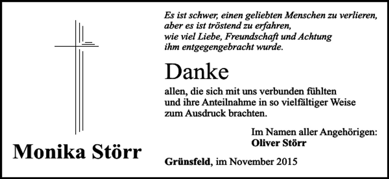 <p>Es ist schwer, einen geliebten Menschen zu verlieren,<br />aber es ist tröstend zu erfahren,<br />wie viel Liebe, Freundschaft und Achtung<br />ihm entgegengebracht wurde.</p><p>Danke</p><p>allen, die sich mit uns verbunden fühlten<br />und ihre Anteilnahme in so vielfältiger Weise<br />zum Ausdruck brachten.</p><p>Monika Störr</p><p>Im Namen aller Angehörigen:<br />Oliver Störr<br />Grünsfeld, im November 2015</p>