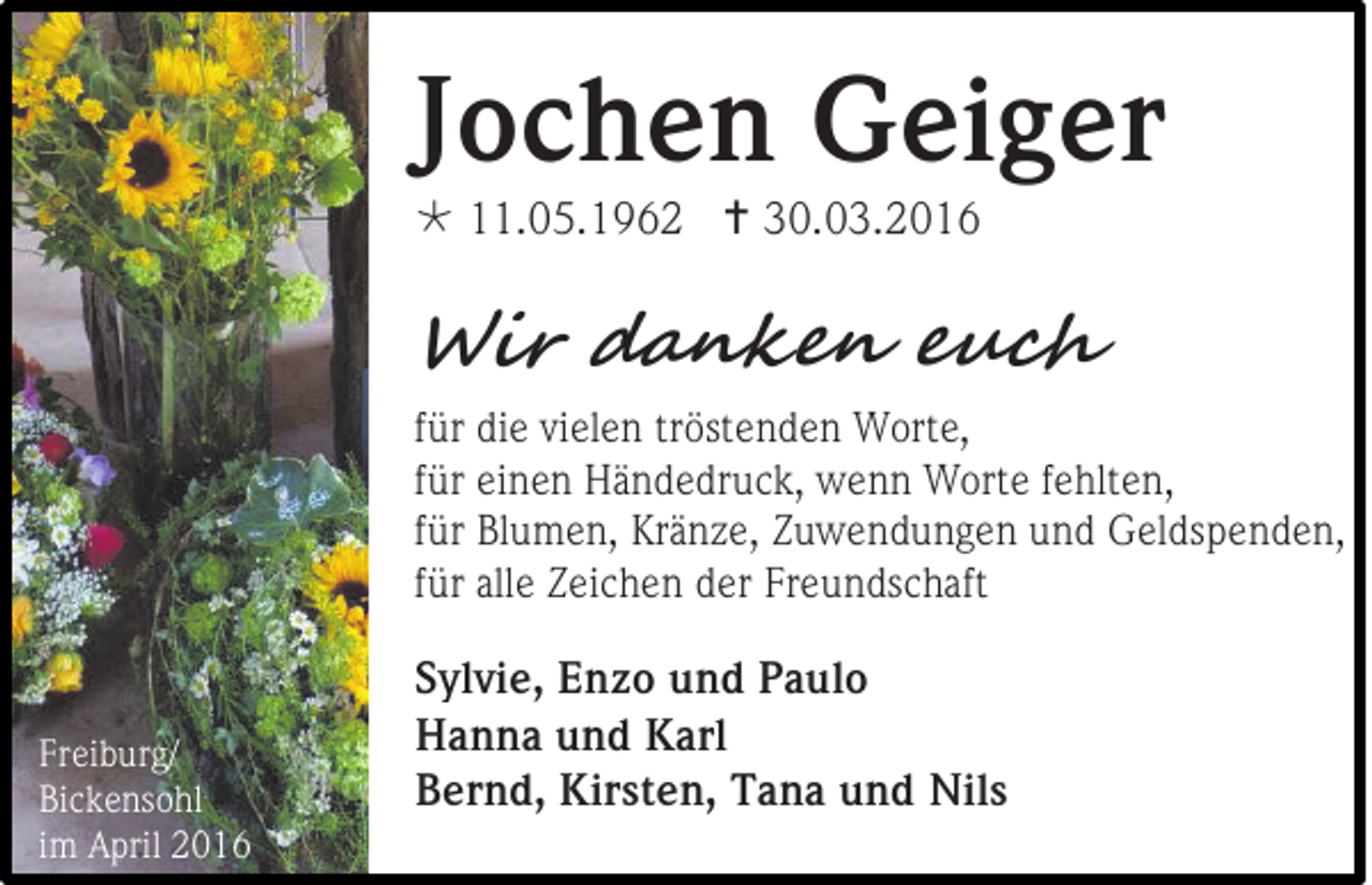 <p>Jochen Geiger<br /> 11.05.1962  30.03.2016</p><p>Wir danken euch<br />für die vielen tröstenden Worte,<br />für einen Händedruck, wenn Worte fehlten,<br />für Blumen, Kränze, Zuwendungen und Geldspenden,<br />für alle Zeichen der Freundschaft</p><p>Freiburg/<br />Bickensohl<br />im April 2016</p><p>Sylvie, Enzo und Paulo<br />Hanna und Karl<br />Bernd, Kirsten, Tana und Nils</p>