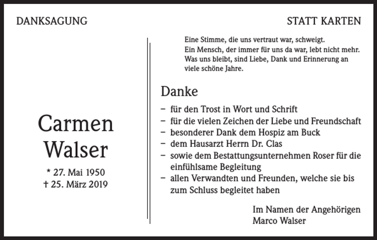 <p>DANKSAGUNG</p><p>STATT KARTEN<br />Eine Stimme, die uns vertraut war, schweigt.<br />Ein Mensch, der immer für uns da war, lebt nicht mehr.<br />Was uns bleibt, sind Liebe, Dank und Erinnerung an<br />viele schöne Jahre.</p><p>Danke</p><p>Carmen<br />Walser<br />* 27. Mai 1950<br />† 25. März 2019</p><p>– für den Trost in Wort und Schrift<br />– für die vielen Zeichen der Liebe und Freundschaft<br />– besonderer Dank dem Hospiz am Buck<br />– dem Hausarzt Herrn Dr. Clas<br />– sowie dem Bestattungsunternehmen Roser für die<br />einfühlsame Begleitung<br />– allen Verwandten und Freunden, welche sie bis<br />zum Schluss begleitet haben<br />Im Namen der Angehörigen<br />Marco Walser</p>