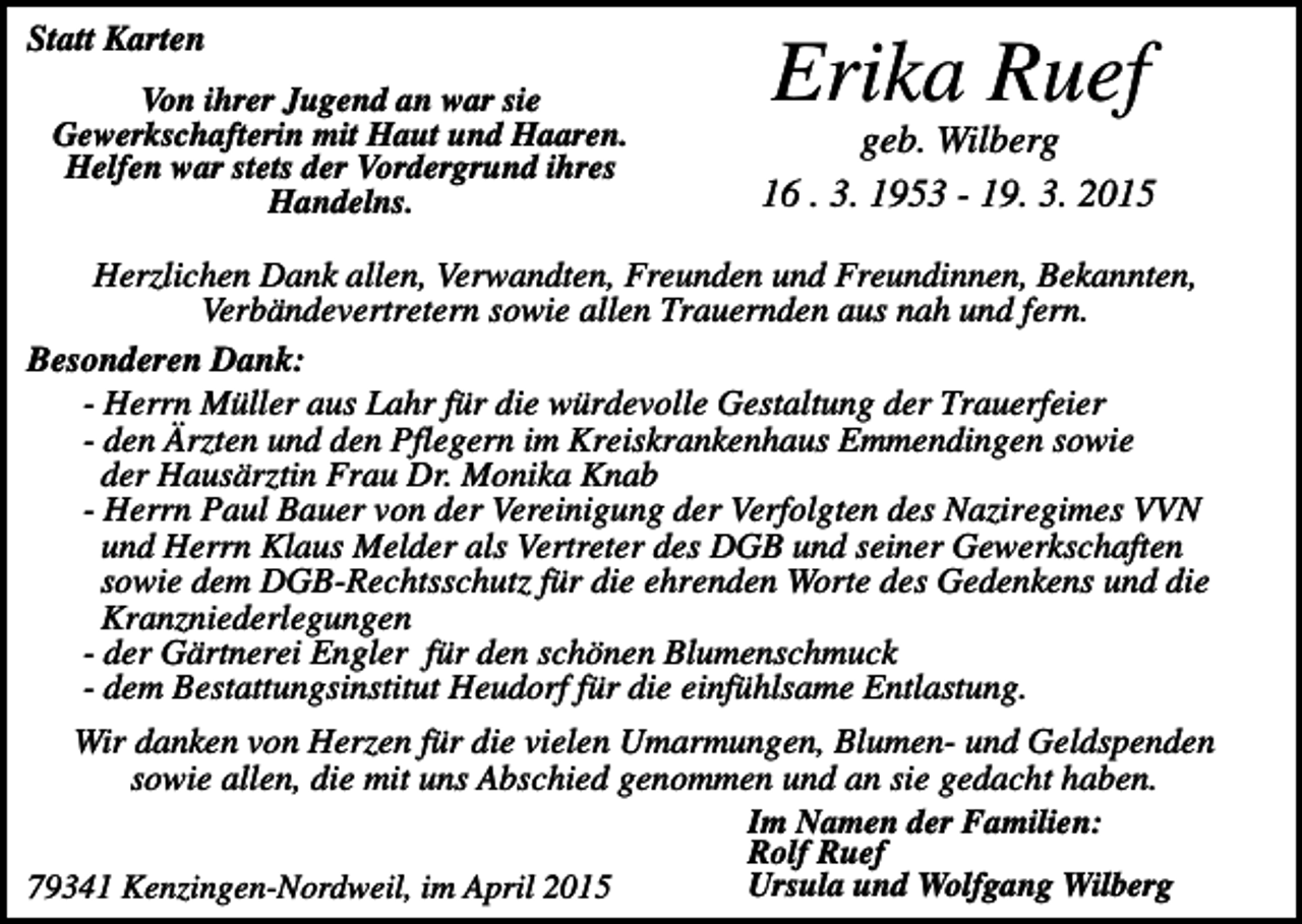 <p>Statt Karten<br />Von ihrer Jugend an war sie<br />Gewerkschafterin mit Haut und Haaren.<br />Helfen war stets der Vordergrund ihres<br />Handelns.</p><p>Erika Ruef<br />geb. Wilberg<br />16 . 3. 1953 - 19. 3. 2015</p><p>Herzlichen Dank allen, Verwandten, Freunden und Freundinnen, Bekannten,<br />Verbändevertretern sowie allen Trauernden aus nah und fern.<br />Besonderen Dank:<br />- Herrn Müller aus Lahr für die würdevolle Gestaltung der Trauerfeier<br />- den Ärzten und den Pflegern im Kreiskrankenhaus Emmendingen sowie<br />der Hausärztin Frau Dr. Monika Knab<br />- Herrn Paul Bauer von der Vereinigung der Verfolgten des Naziregimes VVN<br />und Herrn Klaus Melder als Vertreter des DGB und seiner Gewerkschaften<br />sowie dem DGB-Rechtsschutz für die ehrenden Worte des Gedenkens und die<br />Kranzniederlegungen<br />- der Gärtnerei Engler für den schönen Blumenschmuck<br />- dem Bestattungsinstitut Heudorf für die einfühlsame Entlastung.<br />Wir danken von Herzen für die vielen Umarmungen, Blumen- und Geldspenden<br />sowie allen, die mit uns Abschied genommen und an sie gedacht haben.<br />Im Namen der Familien:<br />Rolf Ruef<br />Ursula und Wolfgang Wilberg<br />79341 Kenzingen-Nordweil, im April 2015</p>