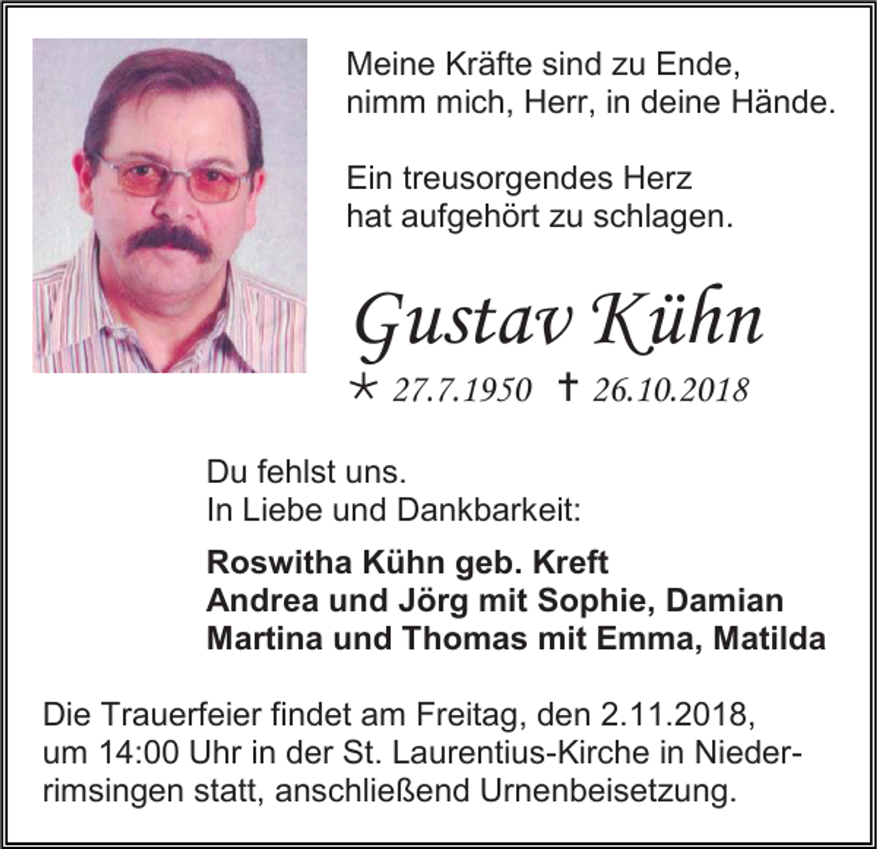 <p>Meine Kräfte sind zu Ende,<br />nimm mich, Herr, in deine Hände.<br />Ein treusorgendes Herz<br />hat aufgehört zu schlagen.</p><p>Gustav Kühn<br /> 27.7.1950  26.10.2018<br />Du fehlst uns.<br />In Liebe und Dankbarkeit:<br />Roswitha Kühn geb. Kreft<br />Andrea und Jörg mit Sophie, Damian<br />Martina und Thomas mit Emma, Matilda<br />Die Trauerfeier findet am Freitag, den 2.11.2018,<br />um 14:00 Uhr in der St. Laurentius-Kirche in Niederrimsingen statt, anschließend Urnenbeisetzung.</p>