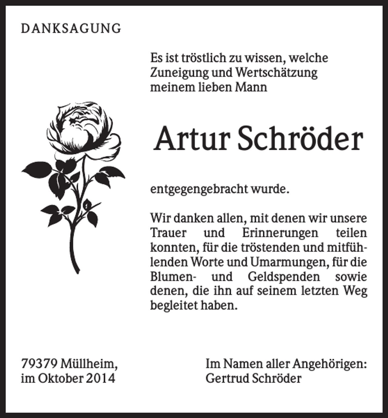 <p>DAN K S AGU N G<br />Es ist tröstlich zu wissen, welche<br />Zuneigung und Wertschätzung<br />meinem lieben Mann</p><p>Artur Schröder<br />entgegengebracht wurde.<br />Wir danken allen, mit denen wir unsere<br />Trauer und Erinnerungen teilen<br />konnten, für die tröstenden und mitfühlenden Worte und Umarmungen, für die<br />Blumen- und Geldspenden sowie<br />denen, die ihn auf seinem letzten Weg<br />begleitet haben.</p><p>79379 Müllheim,<br />im Oktober 2014</p><p>Im Namen aller Angehörigen:<br />Gertrud Schröder</p>