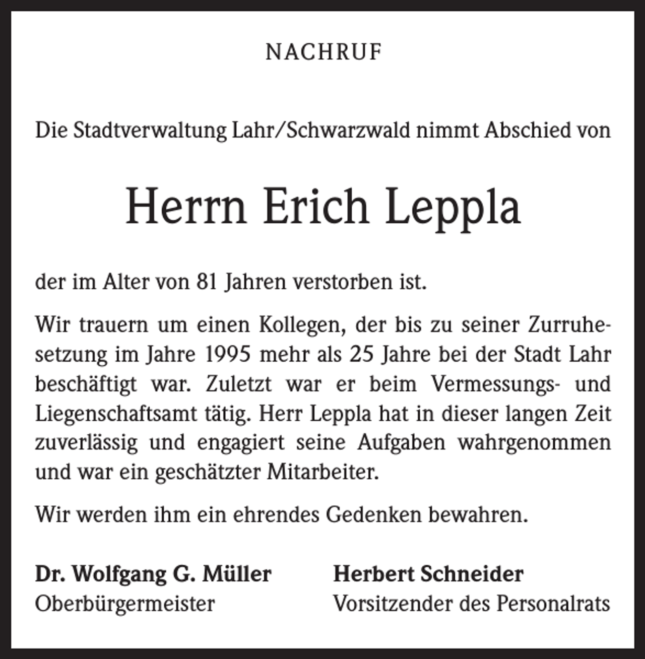<p>NACHRUF<br />Die Stadtverwaltung Lahr/Schwarzwald nimmt Abschied von</p><p>Herrn Erich Leppla<br />der im Alter von 81 Jahren verstorben ist.<br />Wir trauern um einen Kollegen, der bis zu seiner Zurruhesetzung im Jahre 1995 mehr als 25 Jahre bei der Stadt Lahr<br />beschäftigt war. Zuletzt war er beim Vermessungs- und<br />Liegenschaftsamt tätig. Herr Leppla hat in dieser langen Zeit<br />zuverlässig und engagiert seine Aufgaben wahrgenommen<br />und war ein geschätzter Mitarbeiter.<br />Wir werden ihm ein ehrendes Gedenken bewahren.<br />Dr. Wolfgang G. Müller<br />Oberbürgermeister</p><p>Herbert Schneider<br />Vorsitzender des Personalrats</p>