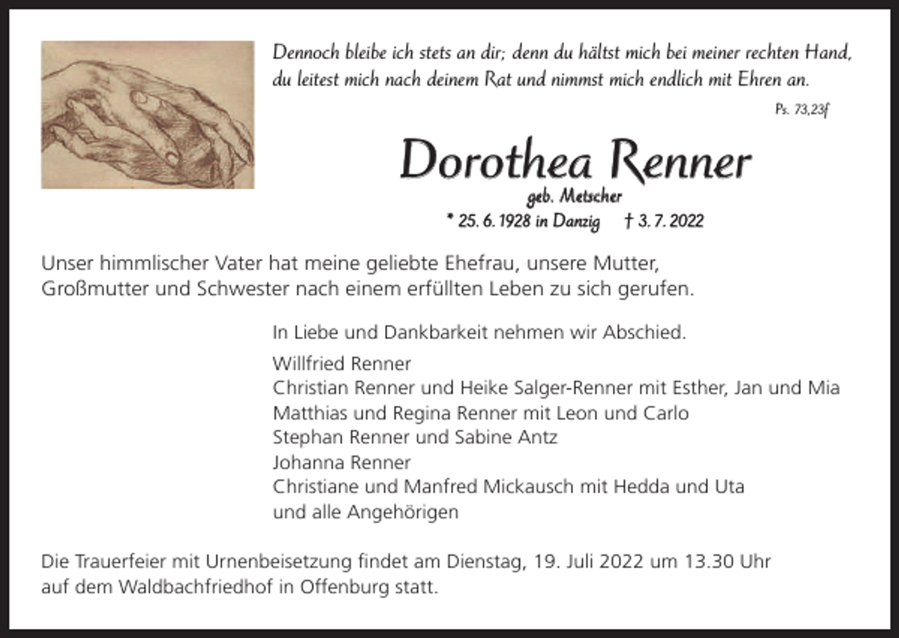 <p>Dennoch bleibe ich stets an dir; denn du hältst mich bei meiner rechten Hand,<br />du leitest mich nach deinem Rat und nimmst mich endlich mit Ehren an.<br />Ps. 73,23f</p><p>Dorothea Renner<br />geb. Metscher<br />* 25. 6. 1928 in Danzig † 3. 7. 2022</p><p>Unser himmlischer Vater hat meine geliebte Ehefrau, unsere Mutter,<br />Großmutter und Schwester nach einem erfüllten Leben zu sich gerufen.<br />In Liebe und Dankbarkeit nehmen wir Abschied.<br />Willfried Renner<br />Christian Renner und Heike Salger-Renner mit Esther, Jan und Mia<br />Matthias und Regina Renner mit Leon und Carlo<br />Stephan Renner und Sabine Antz<br />Johanna Renner<br />Christiane und Manfred Mickausch mit Hedda und Uta<br />und alle Angehörigen<br />Die Trauerfeier mit Urnenbeisetzung ﬁndet am Dienstag, 19. Juli 2022 um 13.30 Uhr<br />auf dem Waldbachfriedhof in Offenburg statt.</p>