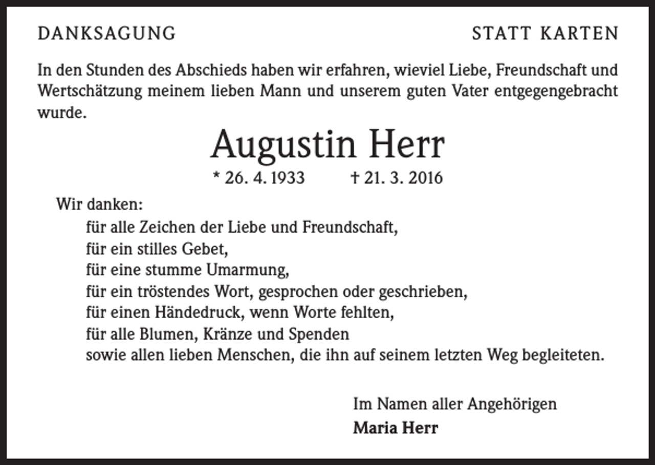 <p>DA N K SAG U NG</p><p>S TAT T K A RT E N</p><p>In den Stunden des Abschieds haben wir erfahren, wieviel Liebe, Freundschaft und<br />Wertschätzung meinem lieben Mann und unserem guten Vater entgegengebracht<br />wurde.</p><p>Augustin Herr<br />* 26. 4. 1933 † 21. 3. 2016</p><p>Wir danken:<br />für alle Zeichen der Liebe und Freundschaft,<br />für ein stilles Gebet,<br />für eine stumme Umarmung,<br />für ein tröstendes Wort, gesprochen oder geschrieben,<br />für einen Händedruck, wenn Worte fehlten,<br />für alle Blumen, Kränze und Spenden<br />sowie allen lieben Menschen, die ihn auf seinem letzten Weg begleiteten.<br />Im Namen aller Angehörigen<br />Maria Herr</p>